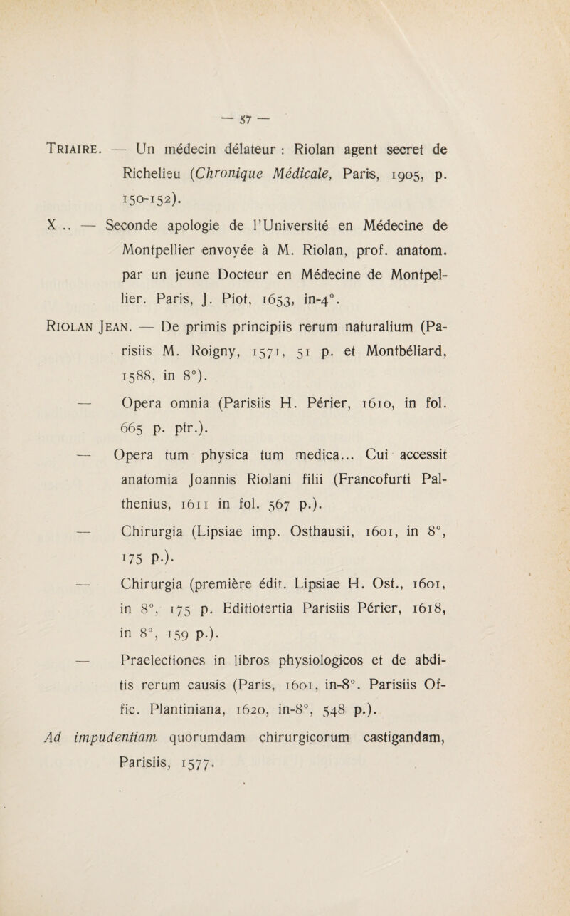 Triaire. — Un médecin délateur : Riolan agent secret de Richelieu (Chronique Médicale, Paris, 1905, p. 150152). X .. — Seconde apologie de l’Université en Médecine de Montpellier envoyée à M. Riolan, prof, anatom. par un jeune Docteur en Médecine de Montpel¬ lier. Paris, J. Piot, 1653, in-40. Riolan Jean. — De primis principiis rerum naturalium (Pa- risiis M. Roigny, 1571, 51 p. et Montbéliard, 1588, in 8°). Opéra omnia (Parisiis H. Périer, 1610, in fol. 665 p. ptr.). Opéra tum physica tum medica... Cui accessit anatomia Joanniis Riolani filii (Francofurti Pal- thenius, 1611 in fol. 567 p.). Chirurgia (Lipsiae imp. Osthausii, 1601, in 8°, 175 p-)- — Chirurgia (première édit. Lipsiae H. Ost., 1601, in 8°, 175 p. Editiotertia Parisiis Périer, 1618, in 8°, 159 p.). Praelectiones in libros physiologicos et de abdi- tis rerum causis (Paris, 1601, in-8°. Parisiis Of- fic. Plantiniana, 1620, in-8°, 548 p.). Ad impadentiam quorumdam chirurgicorum caistigandam,