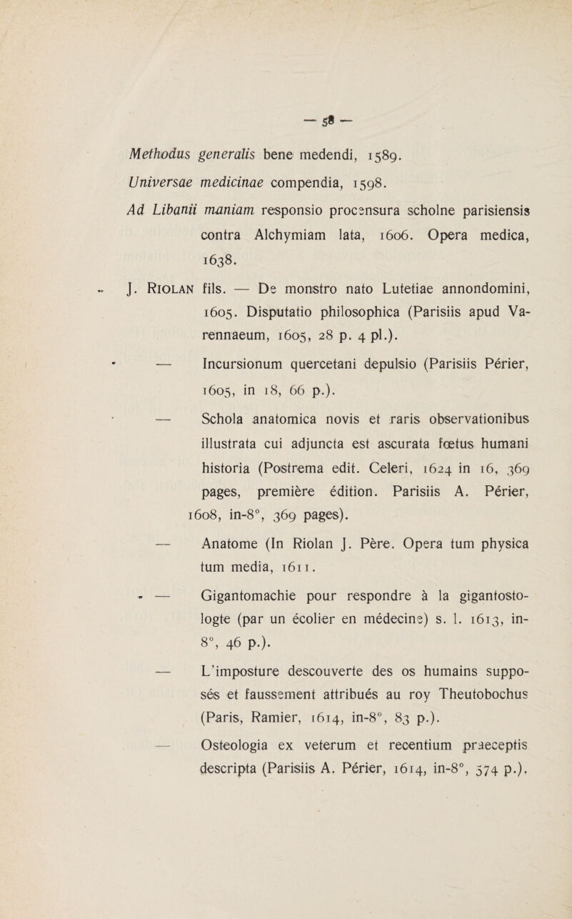 5«- Methodüs generalis bene medendi, 1589. Universae medicinae compendia, 1598. Ad Libanii maniam responsio procensura scholne parisiensis contra Alchymiam lata, 1606. Opéra medica, 1638. J. Riolan fils. — De monstro nato Lutetiae annondomini, 1605. Disputatio philosophica (Parisiis apud Va- rennaeum, 1605, 28 p. 4 pl.). — Incursionum quercetani depulsio (Parisiis Périer, 1605, in 18, 66 p.). — Schola anatomica novis et raris observationibus illustrata cui adjunota est ascurata fœtus humani historia (Poistrema edit. Celeri, 1624 in 16, 369 pages, première édition. Parisiis A. Périer, 1608, in-8°, 369 pages). — Anatome (In Riolan J. Père. Opéra tum physica tum media, 1611. - — Gigantomachie pour respondre à la gigantosto- logte (par un écolier en médecine) s. 1. 1613, in- 8°, 46 p.). — L’imposture descouverte des os humains suppo¬ sés et faussement attribués au roy Theutobochus (Paris, Ramier, 1614, in-8°, 83 p.). Osteologia ex veterum et recentium praeceptis descripta (Parisiis A. Périer, 1614, in- 8°, 574 P-)-