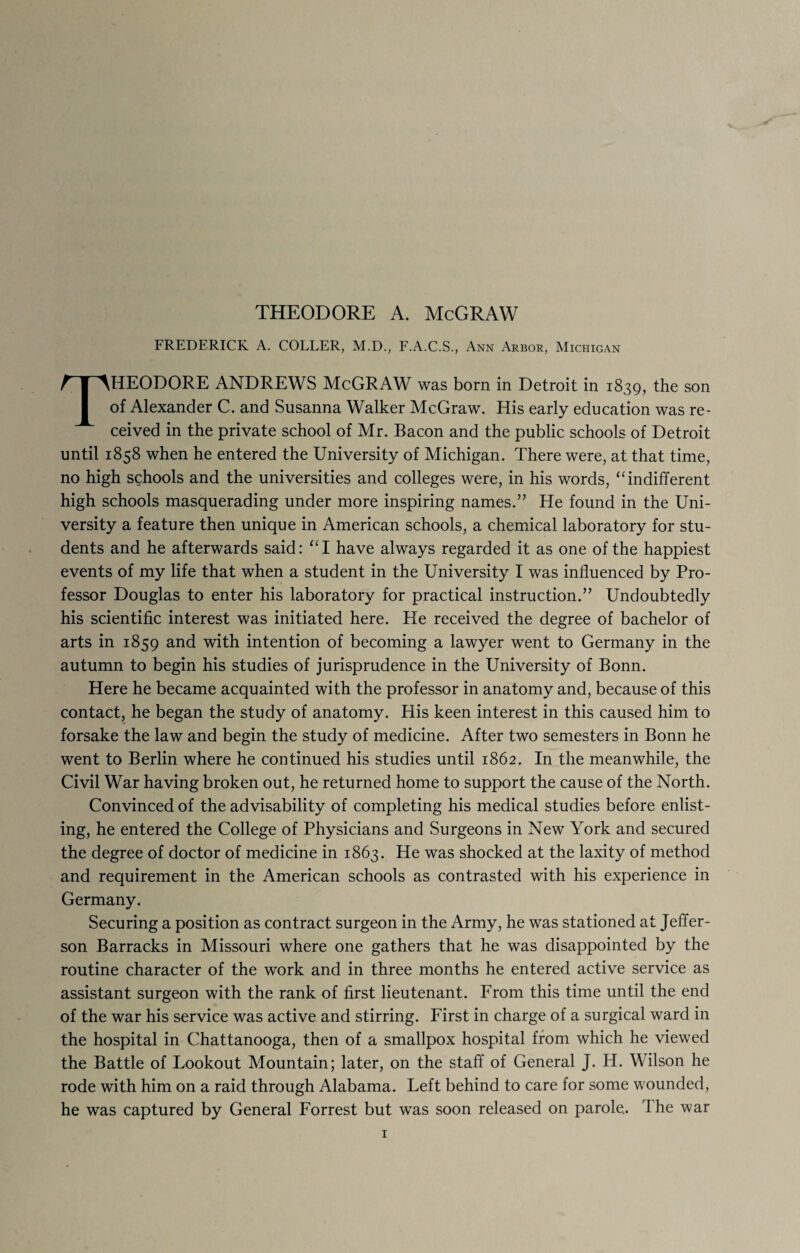 THEODORE A. McGRAW FREDERICK A. COLLER, M.D., F.A.C.S., Ann Arbor, Michigan THEODORE ANDREWS McGRAW was born in Detroit in 1839, the son of Alexander C. and Susanna Walker McGraw. His early education was re¬ ceived in the private school of Mr. Bacon and the public schools of Detroit until 1858 when he entered the University of Michigan. There were, at that time, no high schools and the universities and colleges were, in his words, “ indifferent high schools masquerading under more inspiring names.” He found in the Uni¬ versity a feature then unique in American schools, a chemical laboratory for stu¬ dents and he afterwards said: “I have always regarded it as one of the happiest events of my life that when a student in the University I was influenced by Pro¬ fessor Douglas to enter his laboratory for practical instruction.” Undoubtedly his scientific interest was initiated here. He received the degree of bachelor of arts in 1859 and with intention of becoming a lawyer went to Germany in the autumn to begin his studies of jurisprudence in the University of Bonn. Here he became acquainted with the professor in anatomy and, because of this contact, he began the study of anatomy. His keen interest in this caused him to forsake the law and begin the study of medicine. After two semesters in Bonn he went to Berlin where he continued his studies until 1862. In the meanwhile, the Civil War having broken out, he returned home to support the cause of the North. Convinced of the advisability of completing his medical studies before enlist¬ ing, he entered the College of Physicians and Surgeons in New York and secured the degree of doctor of medicine in 1863. He was shocked at the laxity of method and requirement in the American schools as contrasted with his experience in Germany. Securing a position as contract surgeon in the Army, he was stationed at Jeffer¬ son Barracks in Missouri where one gathers that he was disappointed by the routine character of the work and in three months he entered active service as assistant surgeon with the rank of first lieutenant. From this time until the end of the war his service was active and stirring. First in charge of a surgical ward in the hospital in Chattanooga, then of a smallpox hospital from which he viewed the Battle of Lookout Mountain; later, on the staff of General J. H. Wilson he rode with him on a raid through Alabama. Left behind to care for some wounded, he was captured by General Forrest but was soon released on parole.. r\ he war