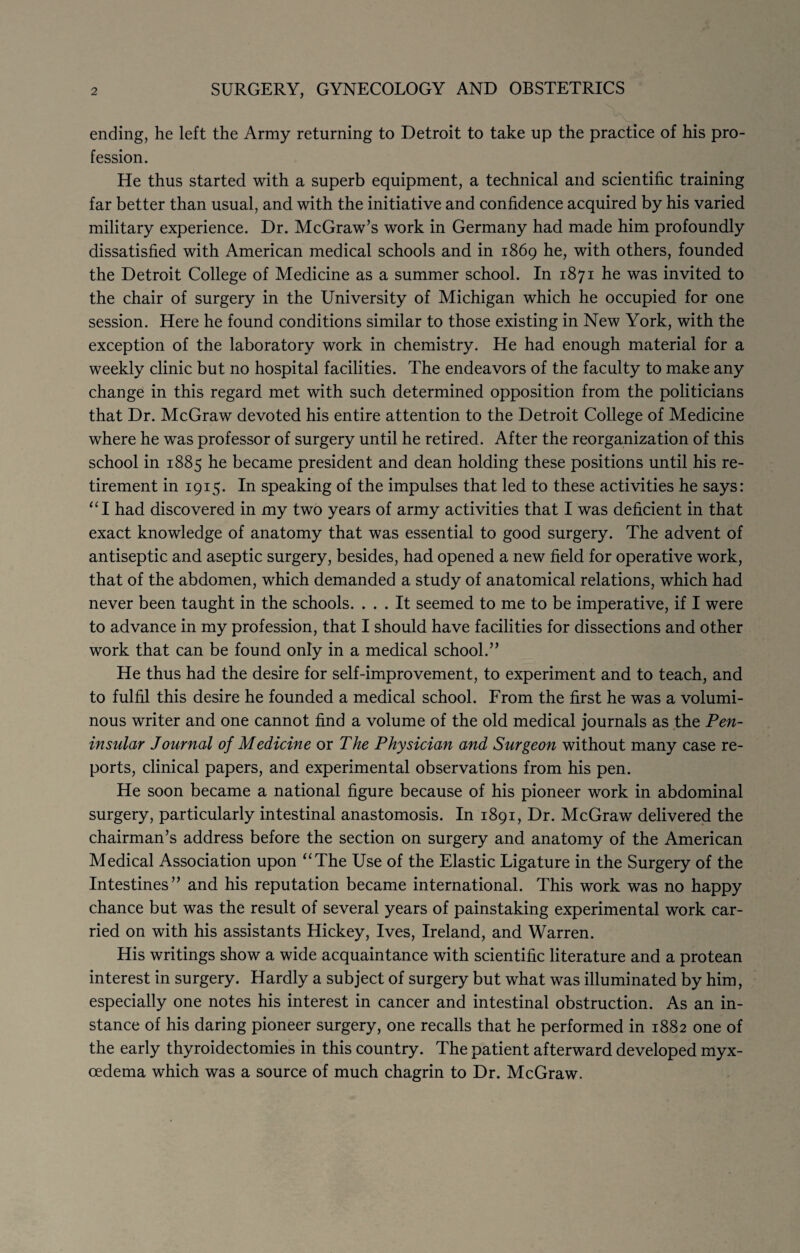 2 SURGERY, GYNECOLOGY AND OBSTETRICS ending, he left the Army returning to Detroit to take up the practice of his pro¬ fession. He thus started with a superb equipment, a technical and scientific training far better than usual, and with the initiative and confidence acquired by his varied military experience. Dr. McGraw’s work in Germany had made him profoundly dissatisfied with American medical schools and in 1869 he, with others, founded the Detroit College of Medicine as a summer school. In 1871 he was invited to the chair of surgery in the University of Michigan which he occupied for one session. Here he found conditions similar to those existing in New York, with the exception of the laboratory work in chemistry. He had enough material for a weekly clinic but no hospital facilities. The endeavors of the faculty to make any change in this regard met with such determined opposition from the politicians that Dr. McGraw devoted his entire attention to the Detroit College of Medicine where he was professor of surgery until he retired. After the reorganization of this school in 1885 he became president and dean holding these positions until his re¬ tirement in 1915. In speaking of the impulses that led to these activities he says: “I had discovered in my two years of army activities that I was deficient in that exact knowledge of anatomy that was essential to good surgery. The advent of antiseptic and aseptic surgery, besides, had opened a new field for operative work, that of the abdomen, which demanded a study of anatomical relations, which had never been taught in the schools. ... It seemed to me to be imperative, if I were to advance in my profession, that I should have facilities for dissections and other work that can be found only in a medical school.” He thus had the desire for self-improvement, to experiment and to teach, and to fulfil this desire he founded a medical school. From the first he was a volumi¬ nous writer and one cannot find a volume of the old medical journals as the Pen¬ insular Journal of Medicine or The Physician and Surgeon without many case re¬ ports, clinical papers, and experimental observations from his pen. He soon became a national figure because of his pioneer work in abdominal surgery, particularly intestinal anastomosis. In 1891, Dr. McGraw delivered the chairman’s address before the section on surgery and anatomy of the American Medical Association upon “The Use of the Elastic Ligature in the Surgery of the Intestines” and his reputation became international. This work was no happy chance but was the result of several years of painstaking experimental work car¬ ried on with his assistants Hickey, Ives, Ireland, and Warren. His writings show a wide acquaintance with scientific literature and a protean interest in surgery. Hardly a subject of surgery but what was illuminated by him, especially one notes his interest in cancer and intestinal obstruction. As an in¬ stance of his daring pioneer surgery, one recalls that he performed in 1882 one of the early thyroidectomies in this country. The patient afterward developed myx- oedema which was a source of much chagrin to Dr. McGraw.