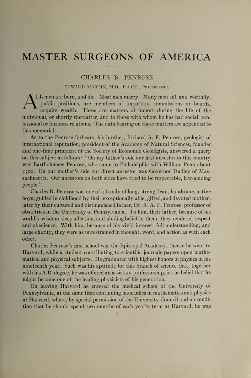 MASTER SURGEONS OF AMERICA CHARLES B. PENROSE A1 EDWARD MARTIN, M.D., F.A.C.S., Philadelphia LL men are born, and die. Most men marry. Many men fill, and worthily, public positions, are members of important commissions or boards, acquire wealth. These are matters of import during the life of the individual, or shortly thereafter, and to those with whom he has had social, pro¬ fessional or business relations. The data bearing on these matters are appended to this memorial. As to the Penrose forbears, his brother, Richard A. F. Penrose, geologist of international reputation, president of the Academy of Natural Sciences, founder and one-time president of the Society of Economic Geologists, answered a query on this subject as follows: “On my father’s side our first ancestor in this country was Bartholomew Penrose, who came to Philadelphia with William Penn about 1700. On our mother’s side our direct ancestor was Governor Dudley of Mas¬ sachusetts. Our ancestors on both sides have tried to be respectable, law-abiding people.” Charles B. Penrose was one of a family of long, strong, lean, handsome, active boys; guided in childhood by their exceptionally able, gifted, and devoted mother; later by their cultured and distinguished father, Dr. R. A. F. Penrose, professor of obstetrics in the University of Pennsylvania. To him, their father, because of his worldly wisdom, deep affection, and abiding belief in them, they rendered respect and obedience. With him, because of his vivid interest full understanding, and large charity, they were as unrestrained in thought, word, and action as with each other. Charles Penrose’s first school was the Episcopal Academy; thence he went to Harvard, while a student contributing to scientific journals papers upon mathe¬ matical and physical subjects. He graduated with highest honors in physics in his nineteenth year. Such was his aptitude for this branch of science that, together with his A.B. degree, he was offered an assistant professorship, in the belief that he might become one of the leading physicists of his generation. On leaving Harvard he entered the medical school of the University of Pennsylvania, at the same time continuing his studies in mathematics and physics at Harvard, where, by special permission of the University Council and on condi¬ tion that he should spend two months of each yearly term at Harvard, he was