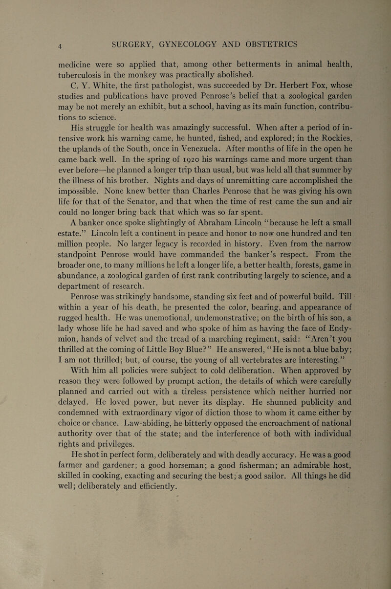 medicine were so applied that, among other betterments in animal health, tuberculosis in the monkey was practically abolished. C. Y. White, the first pathologist, was succeeded by Dr. Herbert Fox, whose studies and publications have proved Penrose’s belief that a zoological garden may be not merely an exhibit, but a school, having as its main function, contribu¬ tions to science. His struggle for health was amazingly successful. When after a period of in¬ tensive work his warning came, he hunted, fished, and explored; in the Rockies, the uplands of the South, once in Venezuela. After months of life in the open he came back well. In the spring of 1920 his warnings came and more urgent than ever before—he planned a longer trip than usual, but was held all that summer by the illness of his brother. Nights and days of unremitting care accomplished the impossible. None knew better than Charles Penrose that he was giving his own life for that of the Senator, and that when the time of rest came the sun and air could no longer bring back that which was so far spent. A banker once spoke slightingly of Abraham Lincoln “ because he left a small estate.” Lincoln left a continent in peace and honor to now one hundred and ten million people. No larger legacy is recorded in history. Even from the narrow standpoint Penrose would have commanded the banker’s respect. From the broader one, to many millions he left a longer life, a better health, forests, game in abundance, a zoological garden of first rank contributing largely to science, and a department of research. Penrose was strikingly handsome, standing six feet and of powerful build. Till within a year of his death, he presented the color, bearing, and appearance of rugged health. He was unemotional, undemonstrative; on the birth of his son, a lady whose life he had saved and who spoke of him as having the face of Endy- mion, hands of velvet and the tread of a marching regiment, said: “Aren’t you thrilled at the coming of Little Boy Blue?” He answered, “He is not a blue baby; I am not thrilled; but, of course, the young of all vertebrates are interesting.” With him all policies were subject to cold deliberation. When approved by reason they were followed by prompt action, the details of which were carefully planned and carried out with a tireless persistence which neither hurried nor delayed. He loved power, but never its display. He shunned publicity and condemned with extraordinary vigor of diction those to whom it came either by choice or chance. Law-abiding, he bitterly opposed the encroachment of national authority over that of the state; and the interference of both with individual rights and privileges. He shot in perfect form, deliberately and with deadly accuracy. He was a good farmer and gardener; a good horseman; a good fisherman; an admirable host, skilled in cooking, exacting and securing the best; a good sailor. All things he did well; deliberately and efficiently.