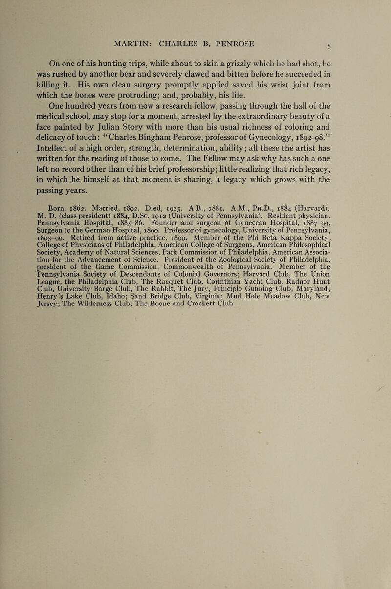 On one of his hunting trips, while about to skin a grizzly which he had shot, he was rushed by another bear and severely clawed and bitten before he succeeded in killing it. His own clean surgery promptly applied saved his wrist joint from which the bones, were protruding; and, probably, his life. One hundred years from now a research fellow, passing through the hall of the medical school, may stop for a moment, arrested by the extraordinary beauty of a face painted by Julian Story with more than his usual richness of coloring and delicacy of touch: “ Charles Bingham Penrose, professor of Gynecology, 1892-98.” Intellect of a high order, strength, determination, ability; all these the artist has written for the reading of those to come. The Fellow may ask why has such a one left no record other than of his brief professorship; little realizing that rich legacy, in which he himself at that moment is sharing, a legacy which grows with the passing years. Born, 1862. Married, 1892. Died, 1925. A.B., 1881. A.M., Ph.D., 1884 (Harvard). M. D. (class president) 1884, D.Sc. 1910 (University of Pennsylvania). Resident physician. Pennsylvania Hospital, 1885-86. Founder and surgeon of Gynecean Hospital, 1887-99, Surgeon to the German Hospital, 1890. Professor of gynecology, University of Pennsylvania, 1893-99. Retired from active practice, 1899. Member of the Phi Beta Kappa Society, College of Physicians of Philadelphia, American College of Surgeons, American Philosophical Society, Academy of Natural Sciences, Park Commission of Philadelphia, American Associa¬ tion for the Advancement of Science. President of the Zoological Society of Philadelphia, president of the Game Commission, Commonwealth of Pennsylvania. Member of the Pennsylvania Society of Descendants of Colonial Governors; Harvard Club, The Union League, the Philadelphia Club, The Racquet Club, Corinthian Yacht Club, Radnor Hunt Club, University Barge Club, The Rabbit, The Jury, Principio Gunning Club, Maryland; Henry’s Lake Club, Idaho; Sand Bridge Club, Virginia; Mud Hole Meadow Club, New Jersey; The Wilderness Club; The Boone and Crockett Club.