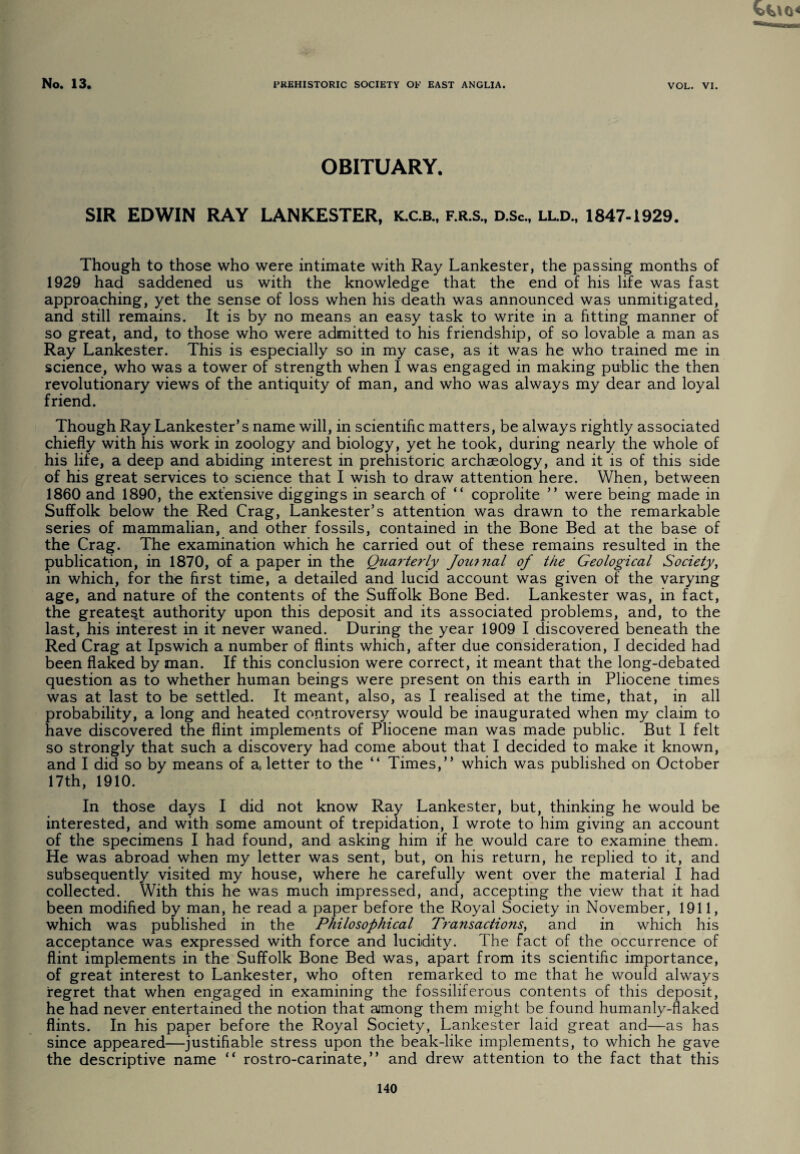 OBITUARY. SIR EDWIN RAY LANKESTER, K.C.B., f.r.s., d.sc., ll.d., 1847-1929. Though to those who were intimate with Ray Lankester, the passing months of 1929 had saddened us with the knowledge that the end of his life was fast approaching, yet the sense of loss when his death was announced was unmitigated, and still remains. It is by no means an easy task to write in a fitting manner of so great, and, to those who were admitted to his friendship, of so lovable a man as Ray Lankester. This is especially so in my case, as it was he who trained me in science, who was a tower of strength when I was engaged in making public the then revolutionary views of the antiquity of man, and who was always my dear and loyal friend. Though Ray Lankester’s name will, in scientific matters, be always rightly associated chiefly with his work in zoology and biology, yet he took, during nearly the whole of his life, a deep and abiding interest in prehistoric archaeology, and it is of this side of his great services to science that I wish to draw attention here. When, between 1860 and 1890, the extensive diggings in search of “ coprolite ” were being made in Suffolk below the Red Crag, Lankester’s attention was drawn to the remarkable series of mammalian, and other fossils, contained in the Bone Bed at the base of the Crag. The examination which he carried out of these remains resulted in the publication, in 1870, of a paper in the Quarterly Jou?nal of the Geological Society, in which, for the first time, a detailed and lucid account was given of the varying age, and nature of the contents of the Suffolk Bone Bed. Lankester was, in fact, the greatest authority upon this deposit and its associated problems, and, to the last, his interest in it never waned. During the year 1909 I discovered beneath the Red Crag at Ipswich a number of flints which, after due consideration, I decided had been flaked by man. If this conclusion were correct, it meant that the long-debated question as to whether human beings were present on this earth in Pliocene times was at last to be settled. It meant, also, as I realised at the time, that, in all probability, a long and heated controversy would be inaugurated when my claim to have discovered the flint implements of Pliocene man was made public. But I felt so strongly that such a discovery had come about that I decided to make it known, and I did so by means of a, letter to the “ Times,” which was published on October 17th, 1910. In those days I did not know Ray Lankester, but, thinking he would be interested, and with some amount of trepidation, I wrote to him giving an account of the specimens I had found, and asking him if he would care to examine them. He was abroad when my letter was sent, but, on his return, he replied to it, and subsequently visited my house, where he carefully went over the material I had collected. With this he was much impressed, and, accepting the view that it had been modified by man, he read a paper before the Royal Society in November, 1911, which was published in the Philosophical Transactions, and in which his acceptance was expressed with force and lucidity. The fact of the occurrence of flint implements in the Suffolk Bone Bed was, apart from its scientific importance, of great interest to Lankester, who often remarked to me that he would always regret that when engaged in examining the fossiliferous contents of this deposit, he had never entertained the notion that among them might be found humanly-flaked flints. In his paper before the Royal Society, Lankester laid great and—as has since appeared—justifiable stress upon the beak-like implements, to which he gave the descriptive name ” rostro-carinate,” and drew attention to the fact that this