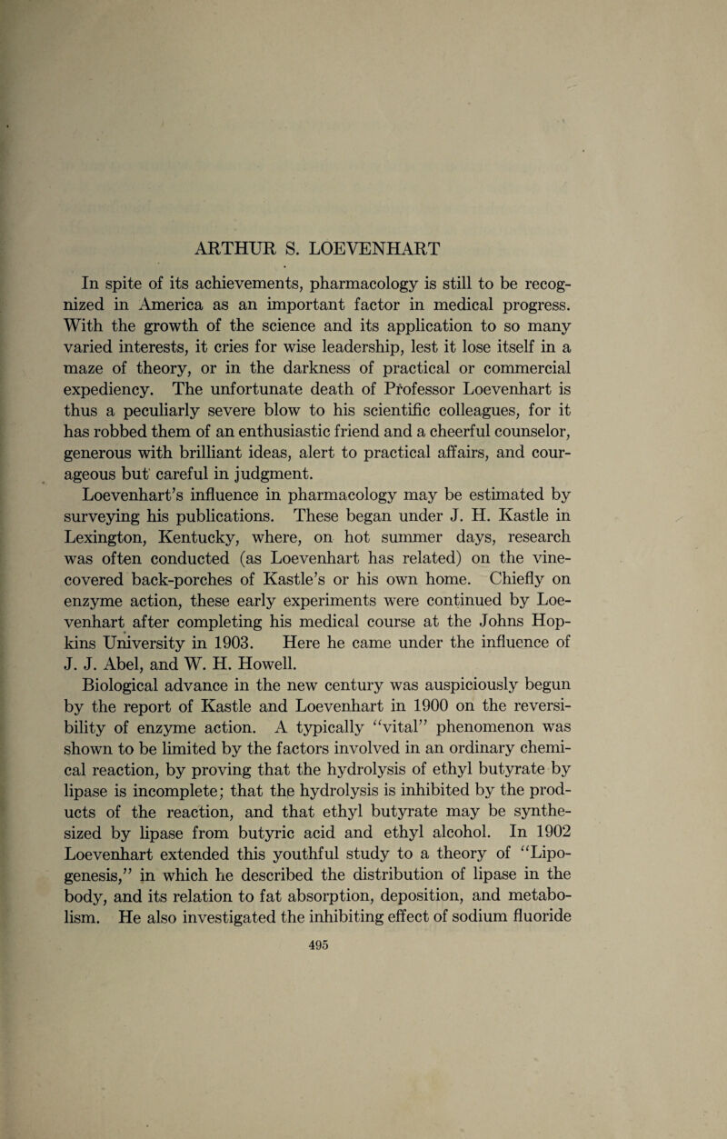 ARTHUR S. LOEVENHART In spite of its achievements, pharmacology is still to be recog¬ nized in America as an important factor in medical progress. With the growth of the science and its application to so many varied interests, it cries for wise leadership, lest it lose itself in a maze of theory, or in the darkness of practical or commercial expediency. The unfortunate death of Professor Loevenhart is thus a peculiarly severe blow to his scientific colleagues, for it has robbed them of an enthusiastic friend and a cheerful counselor, generous with brilliant ideas, alert to practical affairs, and cour¬ ageous but careful in judgment. Loevenhart’s influence in pharmacology may be estimated by surveying his publications. These began under J. H. Kastle in Lexington, Kentucky, where, on hot summer days, research was often conducted (as Loevenhart has related) on the vine- covered back-porches of Kastle’s or his own home. Chiefly on enzyme action, these early experiments were continued by Loe¬ venhart after completing his medical course at the Johns Hop- kins University in 1903. Here he came under the influence of J. J. Abel, and W. H. Howell. Biological advance in the new century was auspiciously begun by the report of Kastle and Loevenhart in 1900 on the reversi¬ bility of enzyme action. A typically “vital” phenomenon was shown to be limited by the factors involved in an ordinary chemi¬ cal reaction, by proving that the hydrolysis of ethyl butyrate by lipase is incomplete; that thp hydrolysis is inhibited by the prod¬ ucts of the reaction, and that ethyl butyrate may be synthe¬ sized by lipase from butyric acid and ethyl alcohol. In 1902 Loevenhart extended this youthful study to a theory of “Lipo- genesis,” in which he described the distribution of lipase in the body, and its relation to fat absorption, deposition, and metabo¬ lism. He also investigated the inhibiting effect of sodium fluoride