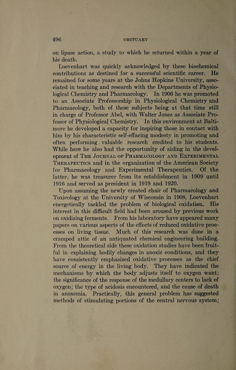 on lipase action, a study to which he returned within a year of his death. Loevenhart was quickly acknowledged by these biochemical contributions as destined for a successful scientific career. He remained for some years at the Johns Hopkins University, asso¬ ciated in teaching and research with the Departments of Physio¬ logical Chemistry and Pharmacology. In 1906 he was promoted to an Associate Professorship in Physiological Chemistry and Pharmacology, both of these subjects being at that time still in charge of Professor Abel, with Walter Jones as Associate Pro¬ fessor of Physiological Chemistry. In this environment at Balti¬ more he developed a capacity for inspiring those in contact with him by his characteristic self-effacing modesty in promoting and often performing valuable research credited to his students. While here he also had the opportunity of aiding in the devel¬ opment of The Journal of Pharmacology and Experimental Therapeutics and in the organization of the American Society for Pharmacology and Experimental Therapeutics. Of the latter, he was treasurer from its establishment in 1909 until 1916 and served as president in 1919 and 1920. Upon assuming the newly created chair of Pharmacology and Toxicology at the University of Wisconsin in 1908, Loevenhart energetically tackled the problem of biological oxidation. His interest in this difficult field had been aroused by previous work on oxidizing ferments. From his laboratory have appeared many papers on various aspects of the effects of reduced oxidative proc¬ esses on living tissue. Much of this research was done in a cramped attic of an antiquated chemical engineering building. From the theoretical side these oxidation studies have been fruit¬ ful in explaining bodily changes in anoxic conditions, and they have consistently emphasized oxidative processes as the chief source of energy in the living body. They have indicated the mechanisms by which the body adjusts itself to oxygen want; the significance of the response of the medullary centers to lack of oxygen; the type of acidosis encountered, and the cause of death in anoxemia. Practically, this general problem has suggested methods of stimulating portions of the central nervous system;