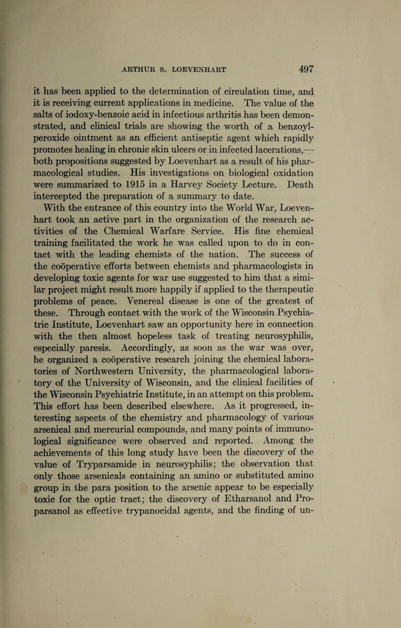 it has been applied to the determination of circulation time, and it is receiving current applications in medicine. The value of the salts of iodoxy-benzoic acid in infectious arthritis has been demon¬ strated, and clinical trials are showing the worth of a benzoyl- peroxide ointment as an efficient antiseptic agent which rapidly promotes healing in chronic skin ulcers or in infected lacerations,— both propositions suggested by Loevenhart as a result of his phar¬ macological studies. His investigations on biological oxidation were summarized to 1915 in a Harvey Society Lecture. Death intercepted the preparation of a summary to date. With the entrance of this country into the World War, Loeven¬ hart took an active part in the organization of the research ac¬ tivities of the Chemical Warfare Service. His fine chemical training facilitated the work he was called upon to do in con¬ tact with the leading chemists of the nation. The success of the cooperative efforts between chemists and pharmacologists in developing toxic agents for war use suggested to him that a simi¬ lar project might result more happily if applied to the therapeutic problems of peace. Venereal disease is one of the greatest of these. Through contact with the work of the Wisconsin Psychia¬ tric Institute, Loevenhart saw an opportunity here in connection with the then almost hopeless task of treating neurosyphilis, especially paresis. Accordingly, as soon as the war was over, he organized a cooperative research joining the chemical labora¬ tories of Northwestern University, the pharmacological labora¬ tory of the University of Wisconsin, and the clinical facilities of the Wisconsin Psychiatric Institute, in an attempt on this problem. This effort has been described elsewhere. As it progressed, in¬ teresting aspects of the chemistry and pharmacology of various arsenical and mercurial compounds, and many points of immuno¬ logical significance were observed and reported. Among the achievements of this long study have been the discovery of the value of Tryparsamide in neurosyphilis; the observation that only those arsenicals containing an amino or substituted amino group in the para position to the arsenic appear to be especially toxic for the optic tract; the discovery of Etharsanol and Pro- parsanol as effective trypanocidal agents, and the finding of un-