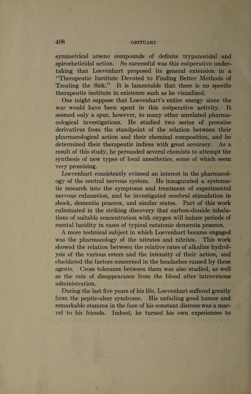 symmetrical arseno compounds of definite trypanocidal and spirocheticidal action. So successful was this cooperative under¬ taking that Loevenhart proposed its general extension in a “Therapeutic Institute Devoted to Finding Better Methods of Treating the Sick.” It is lamentable that there is no specific therapeutic institute in existence such as he visualized. One might suppose that Loevenhart’s entire energy since the war would have been spent in this cooperative activity. It seemed only a spur, however, to many other unrelated pharma¬ cological investigations. He studied two series of procaine derivatives from the standpoint of the relation between their pharmacological action and their chemical composition, and he determined their therapeutic indices with great accuracy. As a result of this study, he persuaded several chemists to attempt the synthesis of new types of local anesthetics, some of which seem very promising. Loevenhart consistently evinced an interest in the pharmacol¬ ogy of the central nervous system. He inaugurated a systema¬ tic research into the symptoms and treatment of experimental nervous exhaustion, and he investigated cerebral stimulation in shock, dementia praecox, and similar states. Part of this work culminated in the striking discovery that carbon-dioxide inhala¬ tions of suitable concentration with oxygen will induce periods of mental lucidity in cases of typical catatonic dementia praecox. A more technical subject in which Loevenhart became engaged was the pharmacology of the nitrates and nitrites. This work showed the relation between the relative rates of alkaline hydrol¬ ysis of the various esters and the intensity of their action, and elucidated the factors concerned in the headaches caused by these agents. Cross tolerance between them was also studied, as well as the rate of disappearance from the blood after intravenous administration. During the last five years of his life, Loevenhart suffered greatly from the peptic-ulcer syndrome. His unfailing good humor and remarkable stamina in the face of his constant distress was a mar¬ vel to his friends. Indeed, he turned his own experiences to