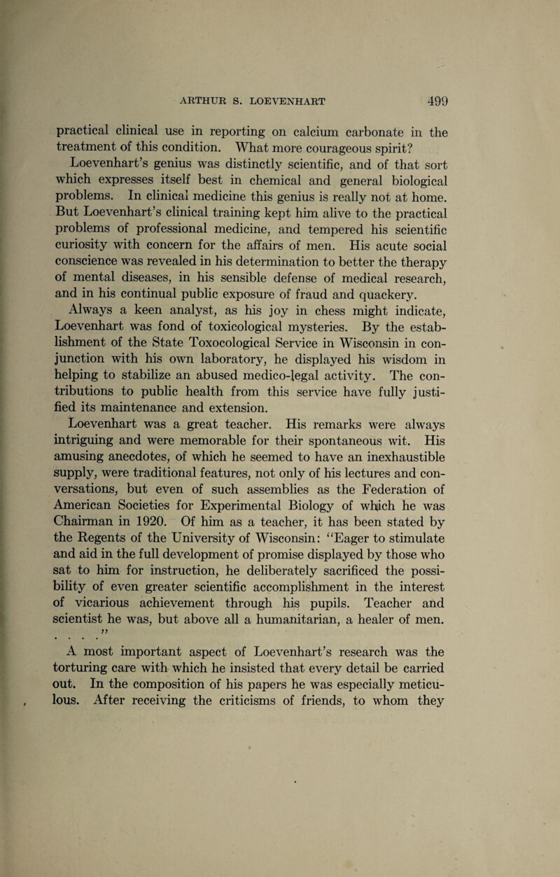 practical clinical use in reporting on calcium carbonate in the treatment of this condition. What more courageous spirit? Loevenhart’s genius was distinctly scientific, and of that sort which expresses itself best in chemical and general biological problems. In clinical medicine this genius is really not at home. But Loevenhart’s clinical training kept him alive to the practical problems of professional medicine, and tempered his scientific curiosity with concern for the affairs of men. His acute social conscience was revealed in his determination to better the therapy of mental diseases, in his sensible defense of medical research, and in his continual public exposure of fraud and quackery. Always a keen analyst, as his joy in chess might indicate, Loevenhart was fond of toxicological mysteries. By the estab¬ lishment of the State Toxocological Service in Wisconsin in con¬ junction with his own laboratory, he displayed his wisdom in helping to stabilize an abused medico-legal activity. The con¬ tributions to public health from this service have fully justi¬ fied its maintenance and extension. Loevenhart was a great teacher. His remarks were always intriguing and were memorable for their spontaneous wit. His amusing anecdotes, of which he seemed to have an inexhaustible supply, were traditional features, not only of his lectures and con¬ versations, but even of such assemblies as the Federation of American Societies for Experimental Biology of which he was Chairman in 1920. Of him as a teacher, it has been stated by the Regents of the University of Wisconsin: “Eager to stimulate and aid in the full development of promise displayed by those who sat to him for instruction, he deliberately sacrificed the possi¬ bility of even greater scientific accomplishment in the interest of vicarious achievement through his pupils. Teacher and scientist he was, but above all a humanitarian, a healer of men. • • M • A most important aspect of Loevenhart’s research was the torturing care with which he insisted that every detail be carried out. In the composition of his papers he was especially meticu¬ lous. After receiving the criticisms of friends, to whom they