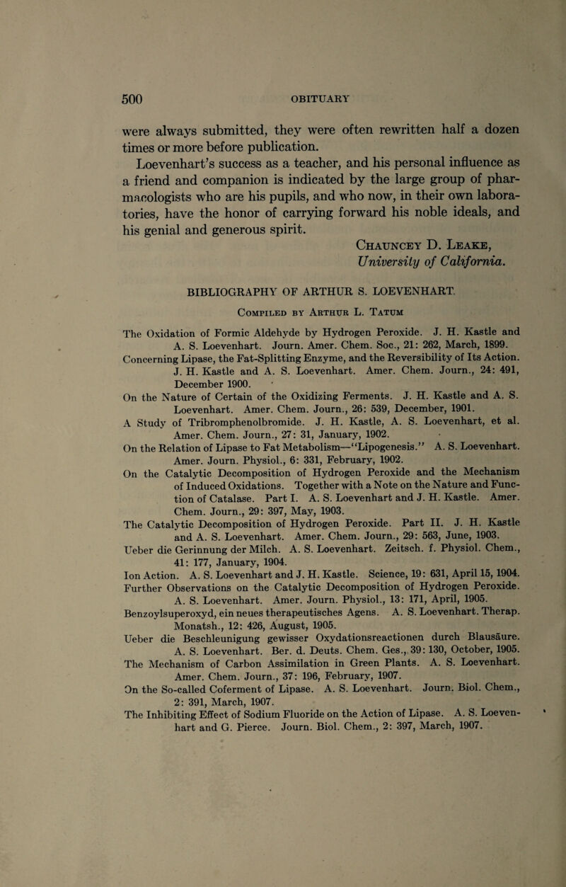 were always submitted, they were often rewritten half a dozen times or more before publication. Loevenhart’s success as a teacher, and his personal influence as a friend and companion is indicated by the large group of phar¬ macologists who are his pupils, and who now, in their own labora¬ tories, have the honor of carrying forward his noble ideals, and his genial and generous spirit. Chauncey D. Leake, University of California. BIBLIOGRAPHY OF ARTHUR S. LOEVENHART. Compiled by Arthur L. Tatum The Oxidation of Formic Aldehyde by Hydrogen Peroxide. J. H. Kastle and A. S. Loevenhart. Journ. Amer. Chem. Soc., 21: 262, March, 1899. Concerning Lipase, the Fat-Splitting Enzyme, and the Reversibility of Its Action. J. H. Kastle and A. S. Loevenhart. Amer. Chem. Journ., 24: 491, December 1900. On the Nature of Certain of the Oxidizing Ferments. J. H. Kastle and A. S. Loevenhart. Amer. Chem. Journ., 26: 539, December, 1901. A Study of Tribromphenolbromide. J. H. Kastle, A. S. Loevenhart, et al. Amer. Chem. Journ., 27: 31, January, 1902. On the Relation of Lipase to Fat Metabolism—“Lipogenesis.” A. S. Loevenhart. Amer. Journ. Physiol., 6: 331, February, 1902. On the Catalytic Decomposition of Hydrogen Peroxide and the Mechanism of Induced Oxidations. Together with a Note on the Nature and Func¬ tion of Catalase. Part I. A. S. Loevenhart and J. H. Kastle. Amer. Chem. Journ., 29: 397, May, 1903. The Catalytic Decomposition of Hydrogen Peroxide. Part II. J. H. Kastle and A. S. Loevenhart. Amer. Chem. Journ., 29: 563, June, 1903. Ueber die Gerinnung der Milch. A. S. Loevenhart. Zeitsch. f. Physiol. Chem., 41: 177, January, 1904. Ion Action. A. S. Loevenhart and J. H. Kastle. Science, 19: 631, April 15, 1904. Further Observations on the Catalytic Decomposition of Hydrogen Peroxide. A. S. Loevenhart. Amer. Journ. Physiol., 13: 171, April, 1905. Benzoylsuperoxyd, einneues therapeutisches Agens. A. S. Loevenhart. Therap. Monatsh., 12: 426, August, 1905. Ueber die Beschleunigung gewisser Oxydationsreactionen durch Blausaure. A. S. Loevenhart. Ber. d. Deuts. Chem. Ges.„39:130, October, 1905. The Mechanism of Carbon Assimilation in Green Plants. A. S. Loevenhart. Amer. Chem. Journ., 37: 196, February, 1907. On the So-called Coferment of Lipase. A. S. Loevenhart. Journ. Biol. Chem., 2: 391, March, 1907. The Inhibiting Effect of Sodium Fluoride on the Action of Lipase. A. S. Loeven¬ hart and G. Pierce. Journ. Biol. Chem., 2: 397, March, 1907.