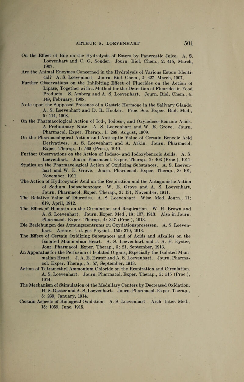 On the Effect of Bile on the Hydrolysis of Esters by Pancreatic Juice. A. S. Loevenhart and C. G. Souder. Journ. Biol. Chem., 2: 415, March, 1907. Are the Animal Enzymes Concerned in the Hydrolysis of Various Esters Identi¬ cal? A. S. Loevenhart. Journ. Biol. Chem., 2: 427, March, 1907. Further Observations on the Inhibiting Effect of Fluorides on the Action of Lipase, Together with a Method for the Detection of Fluorides in Food Products. S. Amberg and A. S. Loevenhart. Journ. Biol. Chem., 4: 149, February, 1908. Note upon the Supposed Presence of a Gastric Hormone in the Salivary Glands. A. S. Loevenhart and D. R. Hooker. Proc. Soc. Exper. Biol. Med., 5: 114, 1908. On the Pharmacological Action of Iod-, Iodoso-, and Oxyiodoso-Benzoic Acids. A Preliminary Note. A. S. Loevenhart and W. E. Grove. Journ. Pharmacol. Exper. Therap., 1: 289, August, 1909. On the Pharmacological Action and Antiseptic Value of Certain Benzoic Acid Derivatives. A. S. Loevenhart and A. Arkin. Journ. Pharmacol. Exper. Therap., 1: 569 (Proc.), 1910. Further Observations on the Action of Iodoso- and Iodoxybenzoic Acids. A. S. Loevenhart. Journ. Pharmacol. Exper. Therap., 2: 403 (Proc.), 1911. Studies on the Pharmacological Action of Oxidizing Substances. A. S. Loeven¬ hart and W. E. Grove. Journ. Pharmacol. Exper. Therap., 3: 101, November, 1911. The Action of Hydrocyanic Acid on the Respiration and the Antagonistic Action of Sodium Iodosobenzoate. W. E. Grove and A. S. Loevenhart. Journ. Pharmacol. Exper. Therap., 3: 131, November, 1911. The Relative Value of Diuretics. A. S. Loevenhart. Wise. Med. Journ., 11: 619, April, 1912. The Effect of Hematin on the Circulation and Respiration. W. H. Brown and A. S. Loevenhart. Journ. Exper. Med., 18: 107, 1913. Also in Journ. Pharmacol. Exper. Therap., 4 : 347 (Proc.), 1913. Die Beziehungen des Atmungszentrums zu Oxydationsprozessen. A. S. Loeven¬ hart. Archiv. f. d. ges Physiol., 150: 379, 1913. The Effect of Certain Oxidizing Substances and of Acids and Alkalies on the Isolated Mammalian Heart. A. S. Loevenhart and J. A. E. Eyster, Jour. Pharmacol. Exper. Therap., 5: 21, September, 1913. An Apparatus for the Perfusion of Isolated Organs, Especially the Isolated Mam¬ malian Heart. J. A. E. Eyster and A. S. Loevenhart. Journ. Pharma¬ col. Exper. Therap., 5: 57, September, 1913. Action of Tetramethyl Ammonium Chloride on the Respiration and Circulation. A. S. Loevenhart. Journ. Pharmacol. Exper. Therap., 5: 515 (Proc.), 1914. The Mechanism of Stimulation of the Medullary Centers by Decreased Oxidation. H. S. Gasser and A. S. Loevenhart. Journ. Pharmacol. Exper. Therap., 5: 239, January, 1914. Certain Aspects of Biological Oxidation. A. S. Loevenhart. Arch. Inter. Med., 15: 1059, June, 1915.