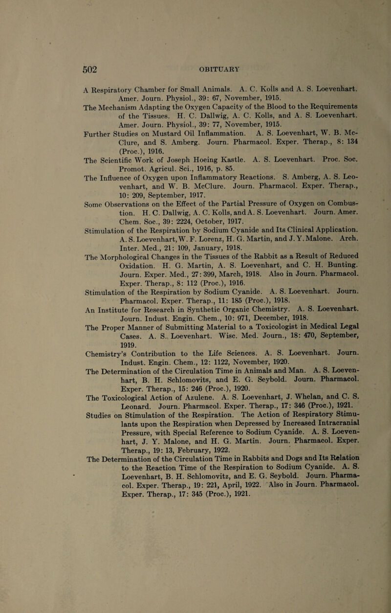 A Respiratory Chamber for Small Animals. A. C. Koils and A. S. Loevenhart. Amer. Journ. Physiol., 39: 67, November, 1915. The Mechanism Adapting the Oxygen Capacity of the Blood to the Requirements of the Tissues. H. C. Dallwig, A. C. Rolls, and A. S. Loevenhart. Amer. Journ. Physiol., 39: 77, November, 1915. Further Studies on Mustard Oil Inflammation. A. S. Loevenhart, W. B. Mc¬ Clure, and S. Amberg. Journ. Pharmacol. Exper. Therap., 8: 134 (Proc.), 1916. The Scientific Work of Joseph Hoeing Kastle. A. S. Loevenhart. Proc. Soc. Promot. Agricul. Sci., 1916, p. 85. The Influence of Oxygen upon Inflammatory Reactions. S. Amberg, A. S. Leo- venhart, and W. B. McClure. Journ. Pharmacol. Exper. Therap., 10 : 209, September, 1917. Some Observations on the Effect of the Partial Pressure of Oxygen on Combus¬ tion. H. C. Dallwig, A. C. Rolls, andA. S. Loevenhart. Journ. Amer. Chem. Soc., 39: 2224, October, 1917. Stimulation of the Respiration by Sodium Cyanide and Its Clinical Application. A. S. Loevenhart, W. F. Lorenz, H. G. Martin, and J. Y. Malone. Arch. Inter. Med., 21: 109, January, 1918. The Morphological Changes in the Tissues of the Rabbit as a Result of Reduced Oxidation. H. G. Martin, A. S. Loevenhart, and C. H. Bunting. Journ. Exper. Med., 27: 399, March, 1918. Also in Journ. Pharmacol. Exper. Therap., 8: 112 (Proc.), 1916. Stimulation of the Respiration by Sodium Cyanide. A. S. Loevenhart. Journ. Pharmacol. Exper. Therap., 11: 185 (Proc.), 1918. An Institute for Research in Synthetic Organic Chemistry. A. S. Loevenhart. Journ. Indust. Engin. Chem., 10: 971, December, 1918. The Proper Manner of Submitting Material to a Toxicologist in Medical Legal Cases. A. S.. Loevenhart. Wise. Med. Journ., 18 : 470, September, 1919. Chemistry’s Contribution to the Life Sciences. A. S. Loevenhart. Journ. Indust. Engin. Chem., 12: 1122, November, 1920. The Determination of the Circulation Time in Animals and Man. A. S. Loeven¬ hart, B. H. Schlomovits, and E. G. Seybold. Journ. Pharmacol. Exper. Therap., 15: 246 (Proc.), 1920. The Toxicological Action of Azulene. A. S. Loevenhart, J. Whelan, and C. S. Leonard. Journ. Pharmacol. Exper. Therap., 17 : 346 (Proc.), 1921. Studies on Stimulation of the Respiration. The Action of Respiratory Stimu¬ lants upon the Respiration when Depressed by Increased Intracranial Pressure, with Special Reference to Sodium Cyanide. A. S. Loeven¬ hart, J. Y. Malone, and H. G. Martin. Journ. Pharmacol. Exper. Therap., 19: 13, February, 1922. The Determination of the Circulation Time in Rabbits and Dogs and Its Relation to the Reaction Time of the Respiration to Sodium Cyanide. A. S. Loevenhart, B. H. Schlomovitz, and E. G. Seybold. Journ. Pharma¬ col. Exper. Therap., 19: 221, April, 1922. Also in Journ. Pharmacol. Exper. Therap., 17: 345 (Proc.), 1921.