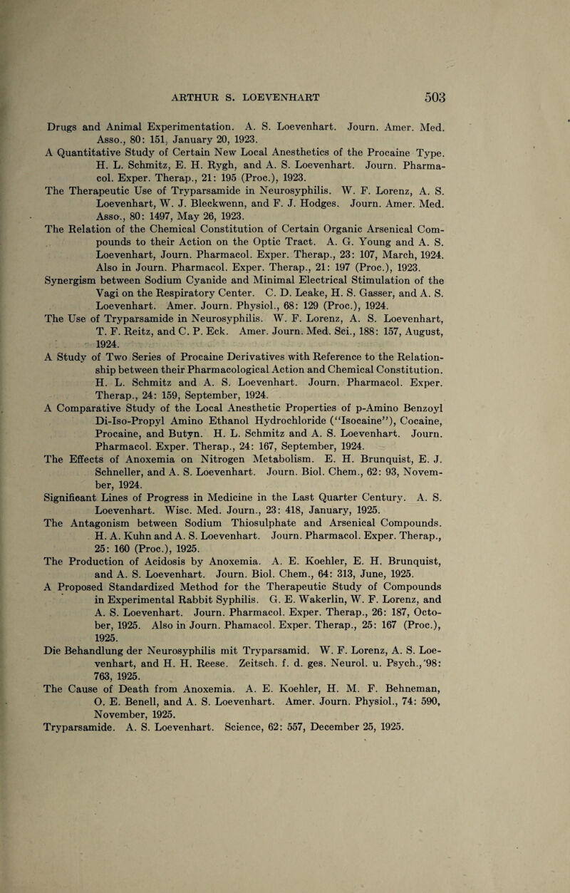 Drugs and Animal Experimentation. A. S. Loevenhart. Journ. Amer. Med. Asso., 80: 151, January 20, 1923. A Quantitative Study of Certain New Local Anesthetics of the Procaine Type. H. L. Schmitz, E. H. Rygh, and A. S. Loevenhart. Journ. Pharma¬ col. Exper. Therap., 21: 195 (Proc.), 1923. The Therapeutic Use of Tryparsamide in Neurosyphilis. W. F. Lorenz, A. S. Loevenhart, W. J. Bleckwenn, and F. J. Hodges. Journ. Amer. Med. Asso., 80: 1497, May 26, 1923. The Relation of the Chemical Constitution of Certain Organic Arsenical Com¬ pounds to their Action on the Optic Tract. A. G. Young and A. S. Loevenhart, Journ. Pharmacol. Exper. Therap., 23: 107, March, 1924. Also in Journ. Pharmacol. Exper. Therap., 21: 197 (Proc.), 1923. Synergism between Sodium Cyanide and Minimal Electrical Stimulation of the Vagi on the Respiratory Center. C. D. Leake, H. S. Gasser, and A. S. Loevenhart. Amer. Journ. Physiol., 68: 129 (Proc.), 1924. The Use of Tryparsamide in Neurosyphilis. W. F. Lorenz, A. S. Loevenhart, T. F. Reitz, and C. P. Eck. Amer. Journ. Med. Sci., 188: 157, August, 1924. A Study of Two Series of Procaine Derivatives with Reference to the Relation¬ ship between their Pharmacological Action and Chemical Constitution. H. L. Schmitz and A. S. Loevenhart. Journ. Pharmacol. Exper. Therap., 24: 159, September, 1924. A Comparative Study of the Local Anesthetic Properties of p-Amino Benzoyl Di-Iso-Propyl Amino Ethanol Hydrochloride (“Isocaine”), Cocaine, Procaine, and Butyn. H. L. Schmitz and A. S. Loevenhart. Journ. Pharmacol. Exper. Therap., 24: 167, September, 1924. The Effects of Anoxemia on Nitrogen Metabolism. E. H. Brunquist, E. J. Schneller, and A. S. Loevenhart. Journ. Biol. Chem., 62: 93, Novem¬ ber, 1924. Significant Lines of Progress in Medicine in the Last Quarter Century. A. S. Loevenhart. Wise. Med. Journ., 23: 418, January, 1925. The Antagonism between Sodium Thiosulphate and Arsenical Compounds. H. A. Kuhn and A. S. Loevenhart. Journ. Pharmacol. Exper. Therap., 25: 160 (Proc.), 1925. The Production of Acidosis by Anoxemia. A. E. Koehler, E. H. Brunquist, and A. S. Loevenhart. Journ. Biol. Chem., 64: 313, June, 1925. A Proposed Standardized Method for the Therapeutic Study of Compounds in Experimental Rabbit Syphilis. G. E. Wakerlin, W. F. Lorenz, and A. S. Loevenhart. Journ. Pharmacol. Exper. Therap., 26: 187, Octo¬ ber, 1925. Also in Journ. Phamacol. Exper. Therap., 25: 167 (Proc.), 1925. Die Behandlung der Neurosyphilis mit Tryparsamid. W. F. Lorenz, A. S. Loe¬ venhart, and H. H. Reese. Zeitsch. f. d. ges. Neurol, u. Psych.,'98: 763, 1925. The Cause of Death from Anoxemia. A. E. Koehler, H. M. F. Behneman, O. E. Benell, and A. S. Loevenhart. Amer. Journ. Physiol., 74: 590, November, 1925. Tryparsamide. A. S. Loevenhart. Science, 62: 557, December 25, 1925.