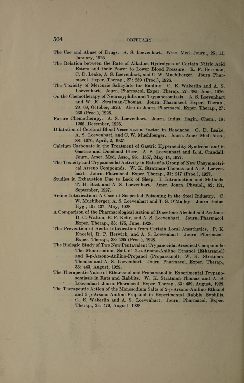 The Use and Abuse of Drugs. A. S. Loevenhart. Wise. Med. Journ., 25: 11, January, 1926. The Relation between the Rate of Alkaline Hydrolysis of Certain Nitric Acid Esters and their Power to Lower Blood Pressure. R. F. Herrman, C. D. Leake, A. S. Loevenhart, and C. W. Muehlberger. Journ. Phar¬ macol. Exper. Therap., 27: 259 (Proc.), 1926. The Toxicity of Mercuric Salicylate for Rabbits. G. E. Wakerlin and A. S. Loevenhart. Journ. Pharmacol. Exper. Therap., 27: 385, June, 1926. On the Chemotherapy of Neurosyphilis and Trypanosomiasis. A. S. Loevenhart and W. K. Stratman-Thomas. Journ. Pharmacol. Exper. Therap., 29: 69, October, 1926. Also in Journ. Pharmacol. Exper. Therap., 27: 235 (Proc.), 1926. Future Chemotherapy. A. S. Loevenhart. Journ. Indus. Engin. Chem., 18: 1268, December, 1926. Dilatation of Cerebral Blood Vessels as a Factor in Headache. C. D. Leake, A. S. Loevenhart, and C. W. Muehlberger. Journ. Amer. Med. Asso., 88: 1076, April, 2, 1927. Calcium Carbonate in the Treatment of Gastric Hyperacidity Syndrome and in Gastric and Duodenal Ulcer. A. S. Loevenhart and L. A. Crandall. Journ. Amer. Med. Asso., 88: 1557, May 14, 1927. The Toxicity and Trypanocidal Activity in Rats of a Group of New Unsymmetri- cal Arseno Compounds. W. K. Stratman-Thomas and A. S. Loeven¬ hart. Journ. Pharmacol. Exper. Therap., 31: 217 (Proc.), 1927. Studies in Exhaustion Due to Lack of Sleep. I. Introduction and Methods. T. H. Bast and A. S. Loevenhart. Amer. Journ. Physiol., 82: 121, September, 1927. Arsine Intoxication: A Case of Suspected Poisoning in the Steel Industry. C. W. Muehlberger, A. S. Loevenhart and T. S. O’Malley. Journ. Indus. Hyg., 10: 137, May, 1928. A Comparison of the Pharmacological Action of Diacetone Alcohol and Acetone. D. C. Walton, E. F. Kehr, and A. S. Loevenhart. Journ. Pharmacol. Exper. Therap., 33: 175, June, 1928. The Prevention of Acute Intoxication from Certain Local Anesthetics. P. K. Knoefel, R. P. Herwick, and A. S. Loevenhart. Journ. Pharmacol. Exper. Therap., 33: 265 (Proc.), 1928. The Biologic Study of Two New Pentavalent Trypanocidal Arsenical Compounds: The Mono-sodium Salt of 2-p-Arsono-Anilino Ethanol (Etharsanol) and 3-p-Arsono-Anilino-Propanol (Proparsanol). W. K. Stratman- Thomas and A. S. Loevenhart. Journ. Pharmacol. Exper. Therap., 33: 443, August, 1928. The Therapeutic Value of Etharsanol and Proparsanol in Experimental Trypano¬ somiasis in Rats and Rabbits. W. K. Stratman-Thomas and A. S. Loevenhart. Journ. Pharmacol. Exper. Therap., 33: 459, August, 1928. The Therapeutic Action of the Monosodium Salts of 2-p-Arsono-Anilino-Ethanol and 3-p-Arsono-Anilino-Propanol in Experimental Rabbit Syphilis. G. E. Wakerlin and A. S. Loevenhart. Journ. Pharmacol. Exper. Therap., 33: 479, August, 1928.