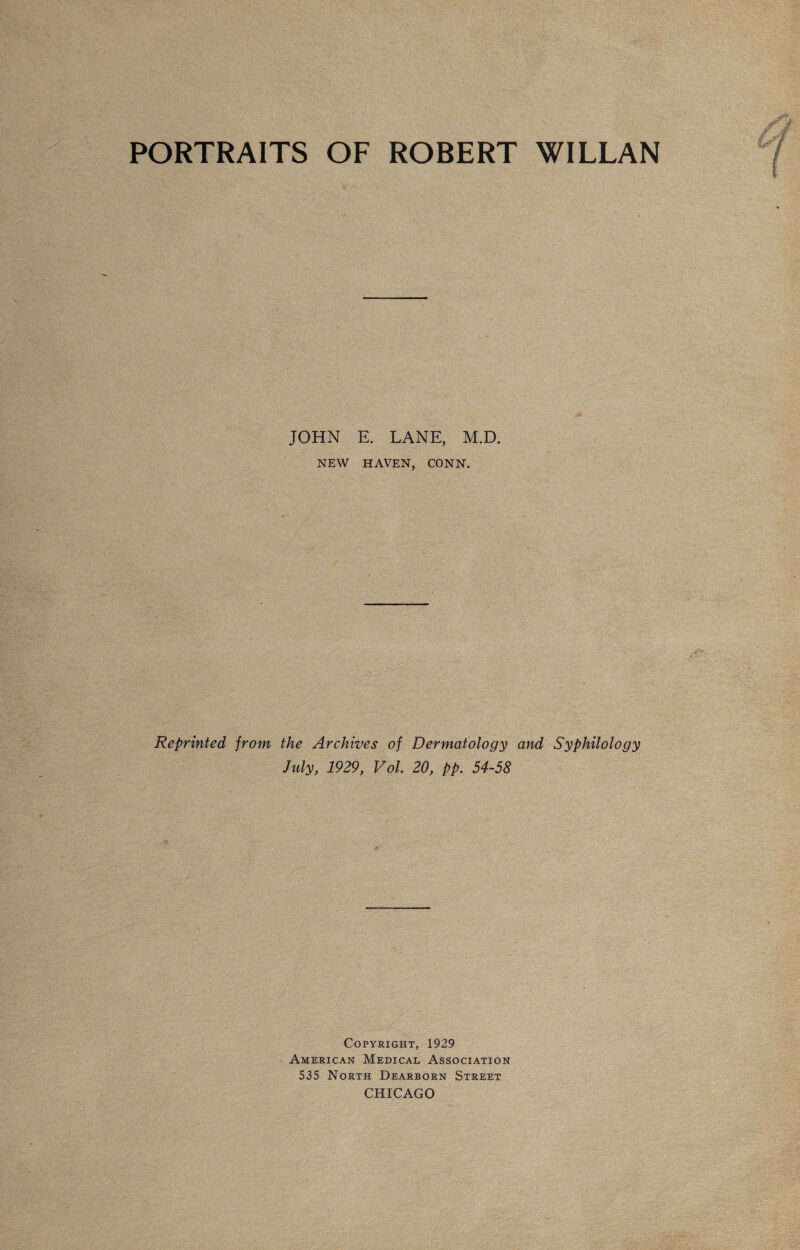 PORTRAITS OF ROBERT WILLAN JOHN E. LANE, M.D. NEW HAVEN, CONN. Reprinted from the Archives of Dermatology and Syphilology July, 1929, Vol. 20, pp. 54-58 Copyright, 1929 American Medical Association 535 North Dearborn Street