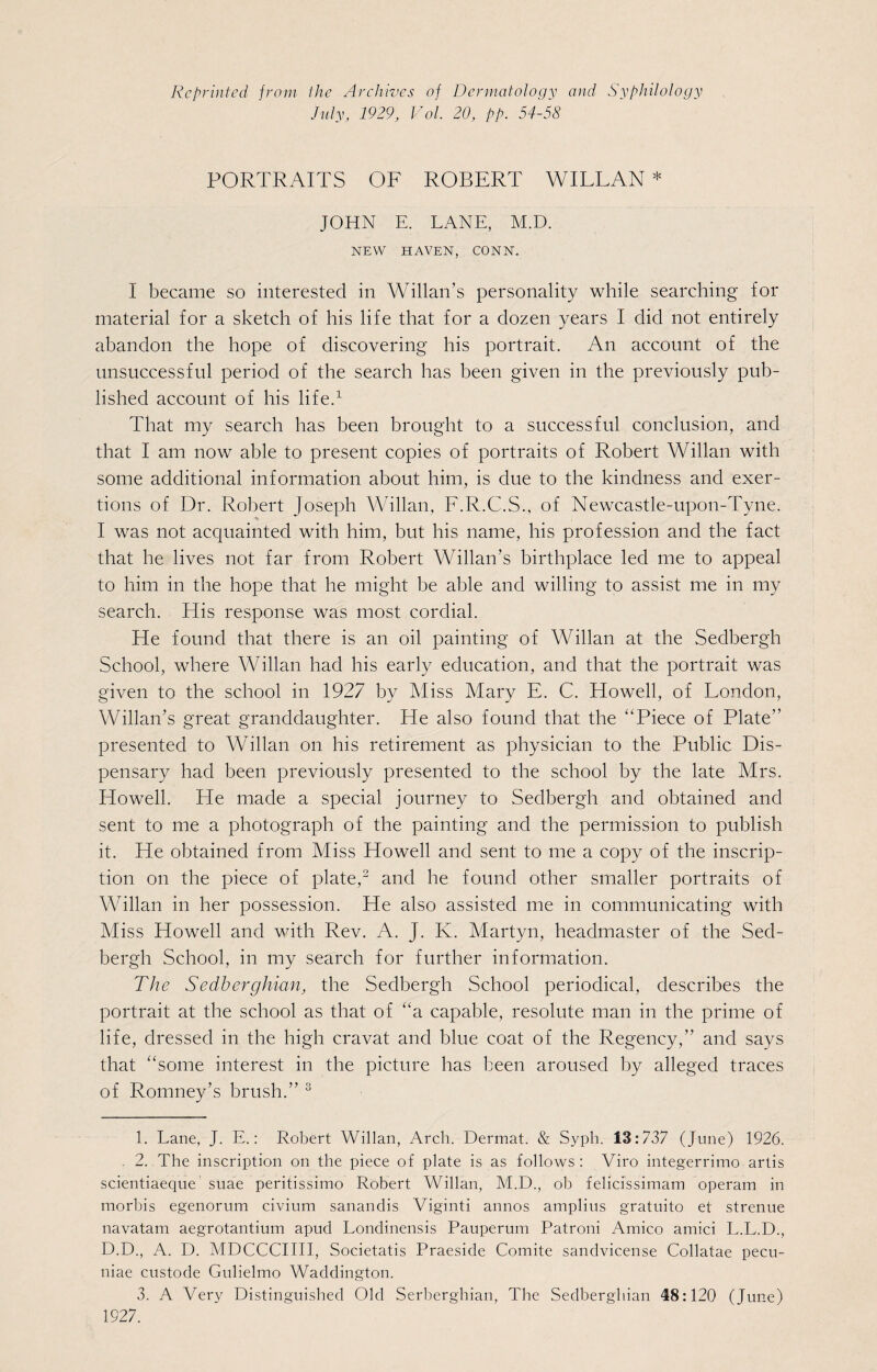 Reprinted from the Archives of Dermatology and Syphilology July, 1929, Vol. 20, pp. 54-58 PORTRAITS OF ROBERT WILLAN * JOHN E. LANE, M.D. NEW HAVEN, CONN. I became so interested in Willan’s personality while searching for material for a sketch of his life that for a dozen years I did not entirely abandon the hope of discovering his portrait. An account of the unsuccessful period of the search has been given in the previously pub¬ lished account of his life.1 That my search has been brought to a successful conclusion, and that I am now able to present copies of portraits of Robert Willan with some additional information about him, is due to the kindness and exer¬ tions of Dr. Robert Joseph Willan, F.R.C.S., of Newcastle-upon-Tyne. I was not acquainted with him, but his name, his profession and the fact that he lives not far from Robert Willan’s birthplace led me to appeal to him in the hope that he might be able and willing to assist me in my search. His response was most cordial. He found that there is an oil painting of Willan at the Sedbergh School, where Willan had his early education, and that the portrait was given to the school in 1927 by Miss Mary E. C. Howell, of London, Willan’s great granddaughter. He also found that the “Piece of Plate” presented to Willan on his retirement as physician to the Public Dis¬ pensary had been previously presented to the school by the late Mrs. Howell. He made a special journey to Sedbergh and obtained and sent to me a photograph of the painting and the permission to publish it. He obtained from Miss Howell and sent to me a copy of the inscrip¬ tion on the piece of plate,2 and he found other smaller portraits of Willan in her possession. He also assisted me in communicating with Miss Howell and with Rev. A. J. Iv. Martyn, headmaster of the Sed¬ bergh School, in my search for further information. The Sedberghian, the Sedbergh School periodical, describes the portrait at the school as that of “a capable, resolute man in the prime of life, dressed in the high cravat and blue coat of the Regency,” and says that “some interest in the picture has been aroused by alleged traces of Romney’s brush.” 3 1. Lane, J. E.: Robert Willan, Arch. Dermat. & Syph. 13:737 (June) 1926. 2. The inscription on the piece of plate is as follows : Viro integerrimo artis scientiaeque suae peritissimo Robert Willan, M.D., ob felicissimam operam in morbis egenorum civium sanandis Viginti annos amplius gratuito et strenue navatam aegrotantium apud Londinensis Pauperum Patroni Amico amici L.L.D., D.D., A. D. MDCCCIIII, Societatis Praeside Comite sandvicense Collatae pecu¬ niae custode Gulielmo Waddington. 3. A Very Distinguished Old Serberghian, The Sedberghian 48:120 (June) 1927.