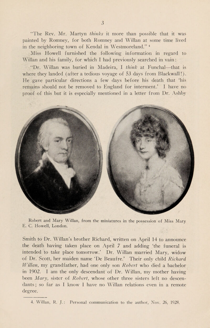“The Rev. Mr. Martyn thinks it more than possible that it was painted by Romney, for both Romney and Willan at some time lived in the neighboring town of Kendal in Westmoreland.” 4 Miss Howell furnished the following information in regard to Willan and his family, for which I had previously searched in vain: “Dr. Willan was buried in Madeira, I think at Funchal—that is where they landed (after a tedious voyage of 53 days from Blackwall!). He gave particular directions a few days before his death that “his remains should not be removed to England for interment.’ I have no proof of this but it is especially mentioned in a letter from Dr. Ashby Robert and Mary Willan, from the miniatures in the possession of Miss Mary E. C. Howell, London. Smith to Dr. Willan’s brother Richard, written on April 14 to announce the death having taken place on April 7 and adding ‘the funeral is intended to take place tomorrow.’ Dr. Willan married Mary, widow of Dr. Scott, her maiden name ‘De Beaufre.’ Their only child Richard Willan, my grandfather, had one only son Robert who died a bachelor in 1902. I am the only descendant of Dr. Willan, my mother having been Mary, sister of Robert, whose other three sisters left no descen¬ dants ; so far as I know I have no Willan relations even in a remote degree. 4. Willan, R. J.: Personal communication to the author, Nov. 26, 1928.