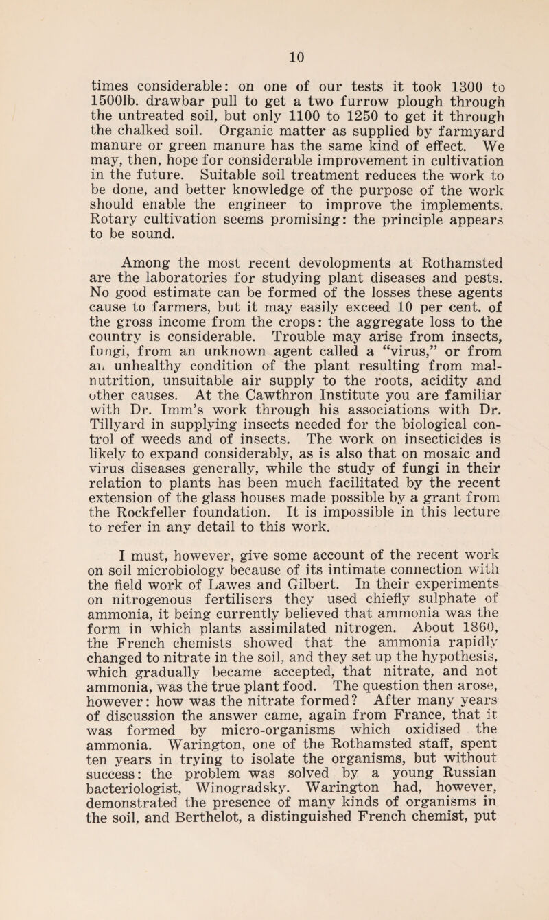 times considerable: on one of our tests it took 1300 to 15001b. drawbar pull to get a two furrow plough through the untreated soil, but only 1100 to 1250 to get it through the chalked soil. Organic matter as supplied by farmyard manure or green manure has the same kind of effect. We may, then, hope for considerable improvement in cultivation in the future. Suitable soil treatment reduces the work to be done, and better knowledge of the purpose of the work should enable the engineer to improve the implements. Rotary cultivation seems promising: the principle appears to be sound. Among the most recent developments at Rothamsted are the laboratories for studying plant diseases and pests. No good estimate can be formed of the losses these agents cause to farmers, but it may easily exceed 10 per cent, of the gross income from the crops: the aggregate loss to the country is considerable. Trouble may arise from insects, fungi, from an unknown agent called a “virus,” or from an unhealthy condition of the plant resulting from mal¬ nutrition, unsuitable air supply to the roots, acidity and other causes. At the Cawthron Institute you are familiar with Dr. Imm’s work through his associations with Dr. Tillyard in supplying insects needed for the biological con¬ trol of weeds and of insects. The work on insecticides is likely to expand considerably, as is also that on mosaic and virus diseases generally, while the study of fungi in their relation to plants has been much facilitated by the recent extension of the glass houses made possible by a grant from the Rockfeller foundation. It is impossible in this lecture to refer in any detail to this work. I must, however, give some account of the recent work on soil microbiology because of its intimate connection with the field work of Lawes and Gilbert. In their experiments on nitrogenous fertilisers they used chiefly sulphate of ammonia, it being currently believed that ammonia was the form in which plants assimilated nitrogen. About 1860, the French chemists showed that the ammonia rapidly changed to nitrate in the soil, and they set up the hypothesis, which gradually became accepted, that nitrate, and not ammonia, was the true plant food. The question then arose, however: how was the nitrate formed? After many years of discussion the answer came, again from France, that it was formed by micro-organisms which oxidised the ammonia. Warington, one of the Rothamsted staff, spent ten years in trying to isolate the organisms, but without success: the problem was solved by a young Russian bacteriologist, Winogradsky. Warington had, however, demonstrated the presence of many kinds of organisms in the soil, and Berthelot, a distinguished French chemist, put