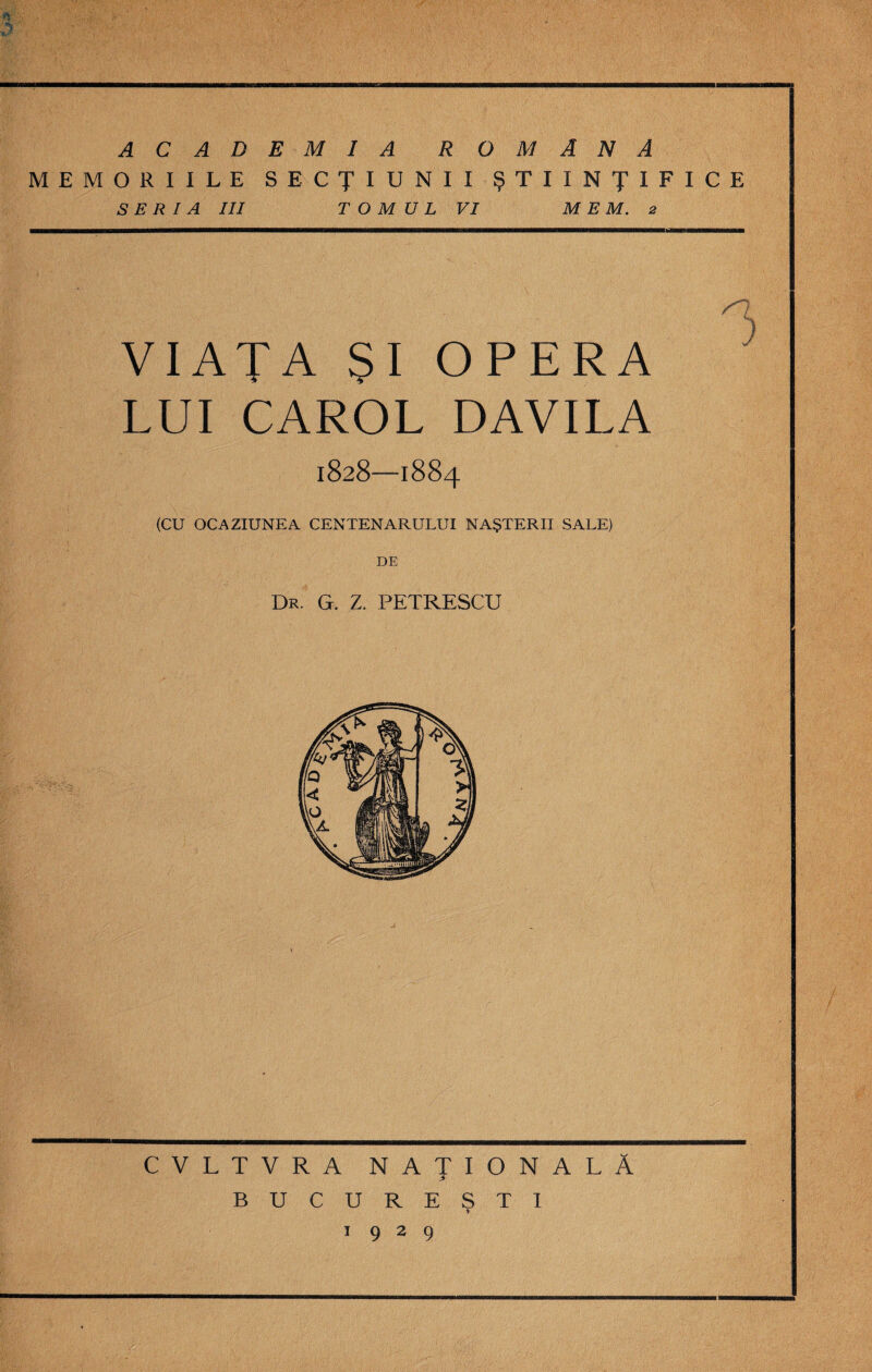 ACADEMIA ROMANA MEMORIILE SECŢIUNII ŞTIINŢIFICE S E R 1 A III T O M U L VI M E M. 2 n VIAŢA ŞI OPERA  LUI CAROL DAVILA 1828—1884 (CU OCAZIUNEA CENTENARULUI NAŞTERII SALE) DE Dr. g. z. petrescu CVLTVRA NAŢIONALĂ BUCUREŞTI 1929