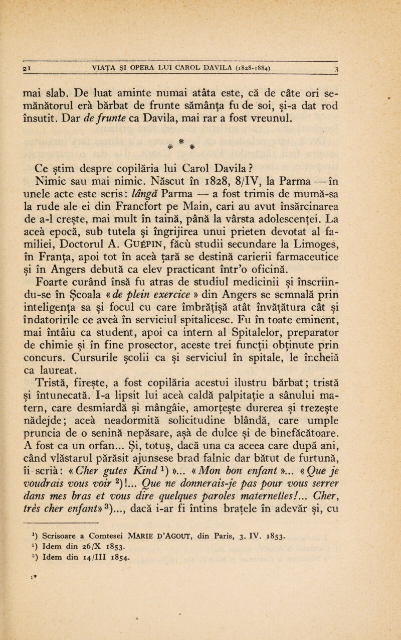 mai slab. De luat aminte numai atâta este, că de câte ori se¬ mănătorul eră bărbat de frunte sămânţa fu de soi, şi-a dat rod însutit. Dar de frunte ca Davila, mai rar a fost vreunul. * Ce ştim despre copilăria lui Carol Davila ? Nimic sau mai nimic. Născut în 1828, 8/1V, la Parma —-în unele acte este scris: lângă Parma — a fost trimis de mu mă-sa la rude ale ei din Francfort pe Main, cari au avut însărcinarea de a-1 creşte, mai mult în taină, până la vârsta adolescenţei. La acea epocă, sub tutela şi îngrijirea unui prieten devotat al fa¬ miliei, Doctorul A. Guepin, făcu studii secundare la Limoges, în Franţa, apoi tot în acea ţară se destină carierii farmaceutice şi în Angers debută ca elev practicant într’o oficină. Foarte curând însă fu atras de studiul medicinii si înscriin- y du-se în Şcoala « de plein exercice » din Angers se semnală prin inteligenta sa si focul cu care îmbrătisă atât învăţătura cât si îndatoririle ce avea în serviciul spitalicesc. Fu în toate eminent, mai întâiu ca student, apoi ca intern al Spitalelor, preparator de chimie şi în fine prosector, aceste trei funcţii obţinute prin concurs. Cursurile şcolii ca şi serviciul în spitale, le încheiă ca laureat. Tristă, fireşte, a fost copilăria acestui ilustru bărbat; tristă şi întunecată. I-a lipsit lui acea caldă palpitaţie a sânului ma¬ tern, care desmiardă şi mângâie, amorţeşte durerea şi trezeşte nădejde; acea neadormită solicitudine blândă, care umple pruncia de o senină nepăsare, aşa de dulce şi de binefăcătoare. A fost ca un orfan... Şi, totuş, dacă una ca aceea care după ani, când vlăstarul părăsit ajunsese brad falnic dar bătut de furtună, îi scria: «Cher gutes Kind1)»... «Mon bon enfant »... «Que je voudrais vous voir 2)L. Que ne donnerais-je pas pour vous server dans mes bras et vous dive quelques paroles maternelles!... Cher, tres cher enfant» 3)..., dacă i-ar fi întins braţele în adevăr şi, cu *) Scrisoare a Comtesei MĂRIE D’AGOUT, din Paris, 3. IV. 1853. *) Idem din 26/X 1853. 3) Idem din 14/III 1854.
