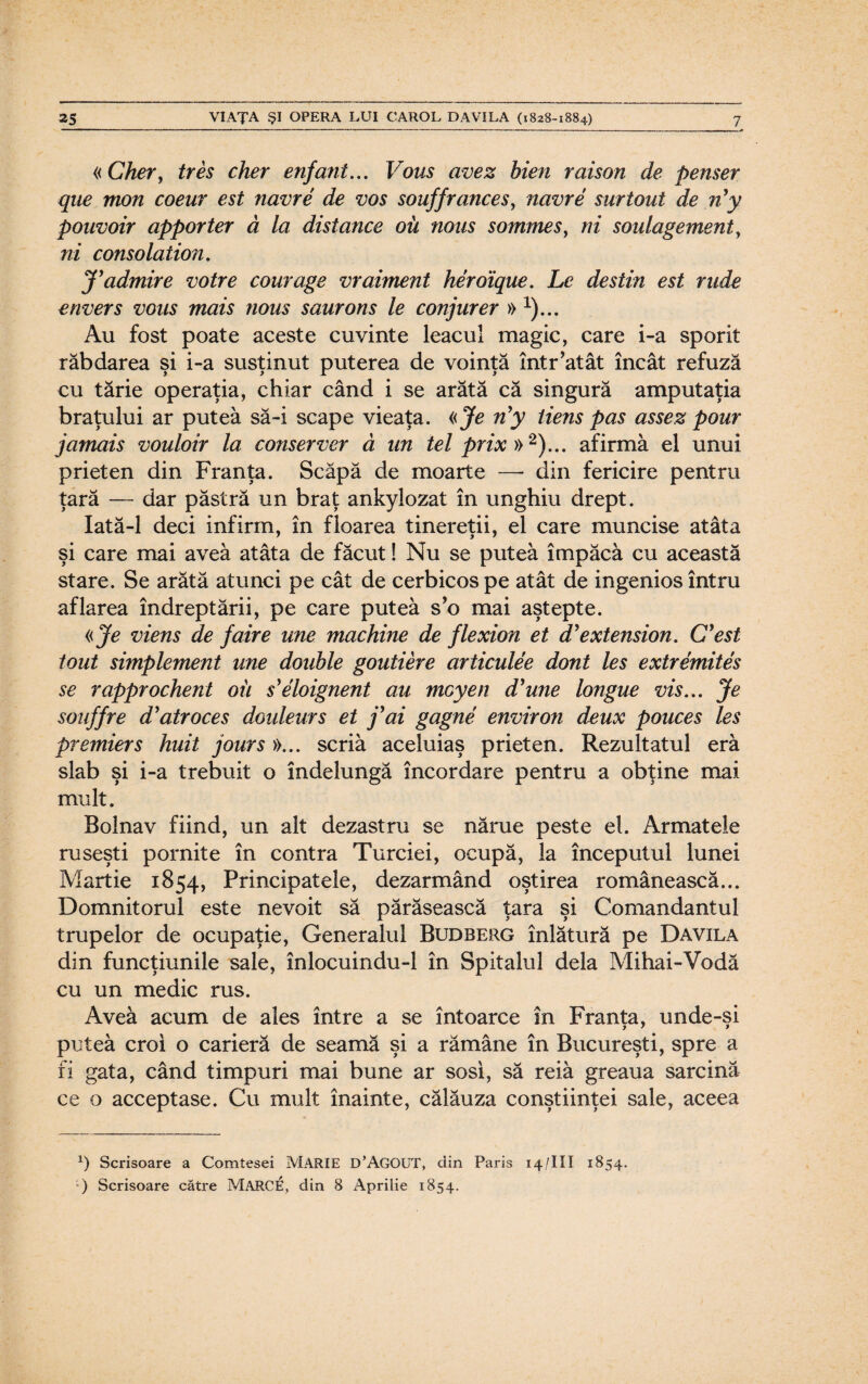 «Cher, tres cher enfant... Vous avez bien raison de penser que mon coeur est navre de vos souffrances, navre surtout de n’y pouvoir apporter ă la distance oii nous somrnes, ni soulagement, ni consolation. J'admire votre courage vraiment heroique. Le destin est rude envers vous mais nous saurons le conjurer »1)... Au fost poate aceste cuvinte leacul magic, care i-a sporit răbdarea si i-a susţinut puterea de voinţă într’atât încât refuză i y 1 i cu tărie operaţia, chiar când i se arătă că singură amputaţia braţului ar putea să-i scape vieaţa. «Je n'y tiens pas assez pom jamais vouloir la conserver ă un tel prix »2)... afirmă el unui prieten din Franţa. Scăpă de moarte —- din fericire pentru ţară — dar păstră un braţ ankylozat în unghiu drept. Iată-1 deci infirm, în floarea tinereţii, el care muncise atâta şi care mai avea atâta de făcut! Nu se putea împăca cu această stare. Se arătă atunci pe cât de cerb icos pe atât de ingenios întru aflarea îndreptării, pe care putea s’o mai aştepte. «Je viens de faire une machine de flexion et d’extension. C'est tout simplement une double goutiere articulee dont Ies extremites se rapprochent oii s'eloignent au moyen d'une longue vis... Je souffre d'atroces douleurs et j’ai gagne environ deux pouces Ies premiers huit jours »... scria aceluiaş prieten. Rezultatul eră slab şi i-a trebuit o îndelungă încordare pentru a obţine mai mult. Bolnav fiind, un alt dezastru se nărue peste el. Armatele ruseşti pornite în contra Turciei, ocupă, la începutul lunei Martie 1854, Principatele, dezarmând oştirea românească... Domnitorul este nevoit să părăsească ţara şi Comandantul trupelor de ocupaţie, Generalul Budberg înlătură pe Davila din funcţiunile sale, înlocuindu-1 în Spitalul dela Mihai-Vodă cu un medic rus. Avea acum de ales între a se întoarce în Franţa, unde-şi putea croi o carieră de seamă şi a rămâne în Bucureşti, spre a fi gata, când timpuri mai bune ar sosi, să reia greaua sarcină ce o acceptase. Cu mult înainte, călăuza conştiinţei sale, aceea x) Scrisoare a Comtesei MĂRIE D’AGOUT, din Paris 14/III 1854. ) Scrisoare către MARCE, din 8 Aprilie 1854.