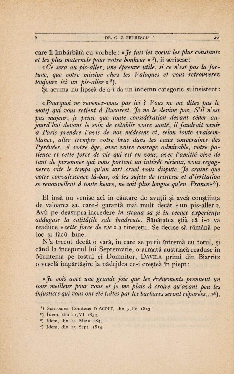 care îl îmbărbăta cu vorbele: «Je fais Ies voeux Ies plus constants et Ies plus maternels pour votre bonheur » *), îi scrisese: « Ce sera au pis-aller, une epreuve utile, si ce n est pas la for¬ tune?, que votre mission chez Ies Valaques et vous retrouverez toujours ici un pis-aller » * 2). Şi acuma nu lipsea de a-i da un îndemn categoric şi insistent: «Pourquoi ne revenez-vous pas ici ? Vous ne me dites pas le motif qui vous retient ă Bucarest. Je ne le devine pas. S’il n'est pas majeur, je pense que toute consideration devant ceder au- jourd’hui devant le soin de retablir votre sânte, il faudrait venir ă Paris prendre Vavis de nos medecins et> selon toute vraisem- blance, aller tremper votre bras dans Ies eaux souveraines des Pyrenees. A votre âge, avec voire courage admirable, votre pa- tience et cette force de vie qui est en vous, avec Vamitie vive de tant de personnes qui vous portent un inter et serieux, vous regag- nerez vite le temps qiiun sort cruel vous dispute. Je crains que votre convalescence lă-bas, oii Ies sujets de tristesse et d'irritation se renouvellent â toute heure, ne soit plus longue qu'en France»3). El însă nu venise aci în căutare de avuţii si avea conştiinţa y > y > de valoarea sa, care~i garantă mai mult decât «un pis-aller». Avu pe deasupra încredere în steaua sa şi în ceeace experienţa adăugase la calităţile sale înnăscute. Sănătatea ştia că i-o va readuce «cette force de vie » a tinereţii. Se decise să rămână pe loc si făcu bine. y N'a trecut decât o vară, în care se putu întrema cu totul, şi când la începutul lui Septemvrie, o armată austriacă readuse în Muntenia pe fostul ei Domnitor, Davila primi din Biarritz o veselă împărtăşire la nădejdea ce-i creştea în piept: «Je vois avec une gr aude joie que Ies evenements prennent un tour meilleur pour vous et je me plais ă croire qu?avani peu Ies injustices qui vous ont ete faîtespar Ies barbares seront reparees...»4). x) Scrisoarea Comtesei D’AGOUT, din 3/IV 1853. £) Idem, din 11/VI 1853. 3) Idem, din 14 Maiu 1854. 4) Idem, din 13 Sept. 1854.