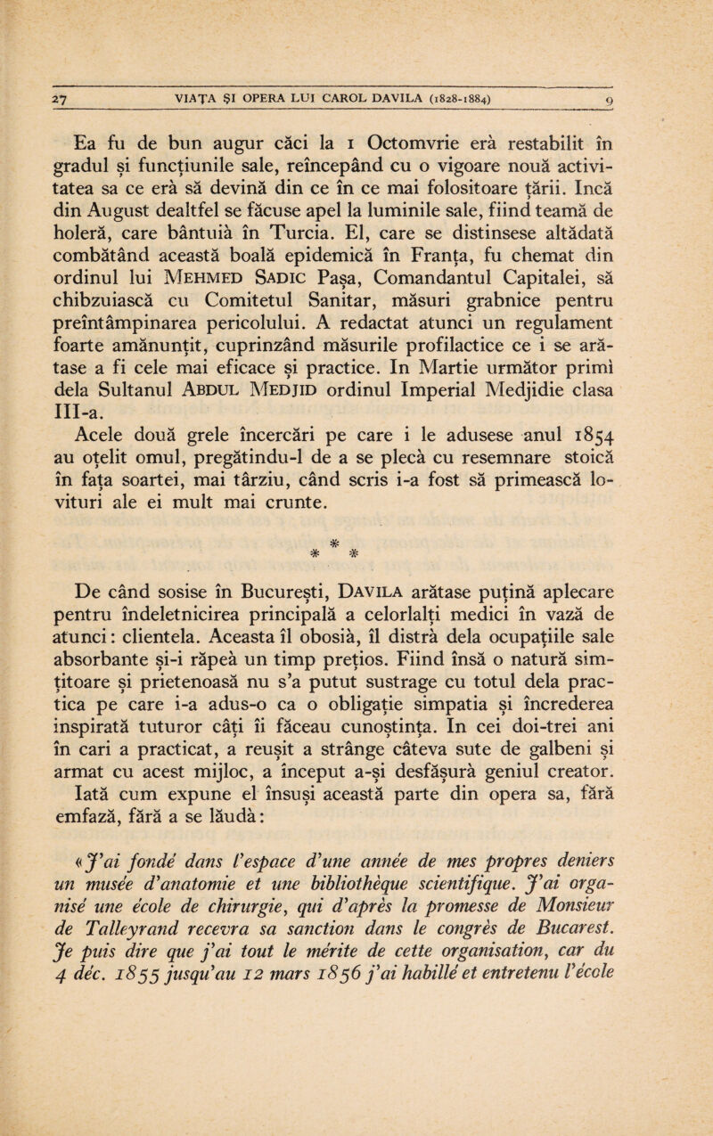 Ea fu de bun augur căci la i Octomvrie eră restabilit în gradul şi funcţiunile sale, reîncepând cu o vigoare nouă activi¬ tatea sa ce eră să devină din ce în ce mai folositoare ţării. încă din August dealtfel se făcuse apel la luminile sale, fiind teamă de holeră, care bântuia în Turcia. El, care se distinsese altădată combătând această boală epidemică în Franţa, fu chemat din ordinul lui Mehmed Sadic Paşa, Comandantul Capitalei, să chibzuiască cu Comitetul Sanitar, măsuri grabnice pentru preîntâmpinarea pericolului. A redactat atunci un regulament foarte amănunţit, cuprinzând măsurile profilactice ce i se ară¬ tase a fi cele mai eficace şi practice. In Martie următor primi dela Sultanul Abdul Medjid ordinul Imperial Medjidie clasa IlI-a. Acele două grele încercări pe care i le adusese anul 1854 au oţelit omul, pregătindu-1 de a se plecă cu resemnare stoică în faţa soartei, mai târziu, când scris i-a fost să primească lo¬ vituri ale ei mult mai crunte. * # # De când sosise în Bucureşti, Davila arătase puţină aplecare pentru îndeletnicirea principală a celorlalţi medici în vază de atunci: clientela. Aceasta îl obosiâ, îl distra dela ocupaţiile sale absorbante şi-i răpea un timp preţios. Fiind însă o natură sim¬ ţitoare şi prietenoasă nu s’a putut sustrage cu totul dela prac¬ tica pe care i-a adus-o ca o obligaţie simpatia şi încrederea inspirată tuturor câţi îi făceau cunoştinţa. In cei doi-trei ani în cari a practicat, a reuşit a strânge câteva sute de galbeni şi armat cu acest mijloc, a început a-şi desfăşură geniul creator. Iată cum expune el însuşi această parte din opera sa, fără emfază, fără a se lăudă: «J’ai fonde dans Vespaxe d'une annee de mes propres deniers un musee d'anatomie et une bibliotheque scientifique. J'ai orga- nise une ecole de chirurgie, qui d'apres la promesse de Monsieur de Talleyrand recevra sa sanction dans le congres de Bucarest. Je puis dire que fax tout le merite de cette organisation, car du 4 dec. 1855 jusqu'au 12 marş 1856 f ai habille et entretenu Vecole