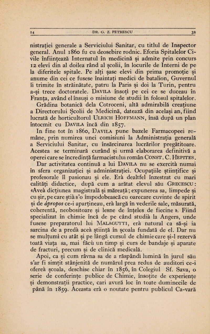 nistraţiei generale a Serviciului Sanitar, cu titlul de Inspector general. Anul 1860 fu cu deosebire rodnic. Eforia Spitalelor Ci¬ vile înfiinţează Internatul în medicină şi admite prin concurs 12 elevi din al doilea rând al şcolii, în locurile de Interni de pe la diferitele spitale. Pe alţi şase elevi din prima promoţie şi anume din cei ce fusese înaintaţi medici de batalion, Guvernul îi trimite în străinătate, patru la Paris şi doi la Turin, pentru a-şi trece doctoratele. Davila însoţi pe cei ce se duceau în Franţa, având el însuşi o misiune de studii în folosul spitalelor. Grădina botanică dela Cotroceni, altă admirabilă creaţiune a Directorului Şcolii de Medicină, datează din acelaşi an, fiind lucrată de horticultorul Ulrich Hoffmann, însă după un plan întocmit cu Davila încă din 1857. In fine tot în 1860, Davila pune bazele Farmacopeei ro¬ mâne, prin numirea unei comisiuni la Administraţia generală a Serviciului Sanitar, cu însărcinarea lucrărilor pregătitoare. Acestea se terminară curând şi urmă elaborarea definitivă a operei care se încredinţă farmacistului român Const. C. Hepites* Dar activitatea continuă a lui Davila nu se exercită numai în sfera organizaţiei si administraţiei. Ocupaţiile ştiinţifice si O 99 9 X 9 9 9 9 profesorale îl pasionau şi ele. Eră dealtfel înzestrat cu mari calităţi didactice, după cum a arătat elevul său Grecescu : «Avea dicţiunea magistrală şi măreaţă; expunerea sa, limpede şi cu şir, pe care ştia s’o împodobească cu oarecare cuvinte de spirit şi de âpropos ce-i aparţineau, eră largă în vederile sale, măsurată, coherentă, neobositoare şi lesne de înţeles de fiecine ». Fiind specializat în chimie încă de pe când studia la Angers, unde fusese preparatorul lui Malagutti, eră natural ca să-şi ia sarcina de a predă aceă ştiinţă în şcoala fundată de el. Dar nu se mulţumi cu atât şi pe lângă cursul de chimie care şi-l rezervă toată viaţa sa, mai făcu un timp şi curs de bandaje şi aparate de fracturi, precum şi de clinică medicală. Apoi, ca şi cum râvna sa de a răspândi lumină în jurul său s’ar fi simţit stânjenită de numărul prea redus de auditori ce-i ofereâ şcoala, deschise chiar în 1856, în Colegiul Sf. Sava, o serie de conferinţe publice de Chimie, însoţite de experienţe şi demonstraţii practice, cari avură loc în toate duminecile de până în 1859. Aceasta eră o noutate pentru publicul Ca-vară