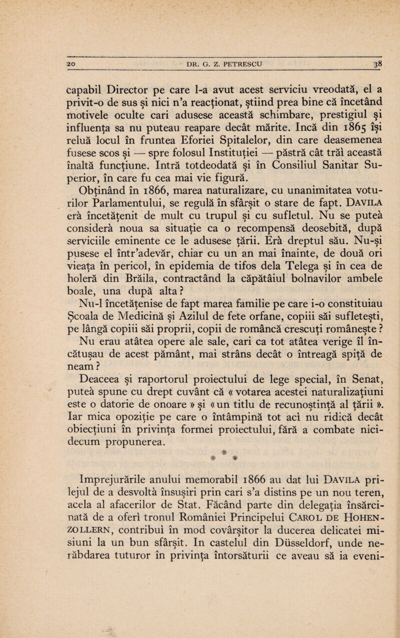 capabil Director pe care l-a avut acest serviciu vreodată, el a privit-o de sus şi nici n’a reacţionat, ştiind prea bine că încetând motivele oculte cari adusese această schimbare, prestigiul şi influenţa sa nu puteau reapare decât mărite. încă din 1865 îşi reluă locul în fruntea Eforiei Spitalelor, din care deasemenea fusese scos şi — spre folosul Instituţiei — păstră cât trăi această înaltă funcţiune. Intră totdeodată si în Consiliul Sanitar Su- > » perior, în care fu cea mai vie figură. Obţinând în 1866, marea naturalizare, cu unanimitatea votu¬ rilor Parlamentului, se regulă în sfârşit o stare de fapt. Davila era încetăţenit de mult cu trupul şi cu sufletul. Nu se putea consideră noua sa situaţie ca o recompensă deosebită, după serviciile eminente ce le adusese ţării. Eră dreptul său. Nu-şi pusese el într’adevăr, chiar cu un an mai înainte, de două ori vieaţa în pericol, în epidemia de tifos dela Telega şi în cea de holeră din Brăila, contractând la căpătâiul bolnavilor ambele boale, una după alta ? Nu-1 încetăţenise de fapt marea familie pe care i-o constituiau Şcoala de Medicină şi Azilul de fete orfane, copiii săi sufleteşti, pe lângă copiii săi proprii, copii de româncă crescuţi româneşte ? Nu erau atâtea opere ale sale, cari ca tot atâtea verige îl în¬ cătuşau de acest pământ, mai strâns decât o întreagă spiţă de neam ? Deaceea şi raportorul proiectului de lege special, în Senat, putea spune cu drept cuvânt că « votarea acestei naturalizaţiuni este o datorie de onoare » si « un titlu de recunoştinţă al tării ». » f 3 > Iar mica opoziţie pe care o întâmpină tot aci nu ridică decât obiecţiuni în privinţa formei proiectului, fără a combate nici¬ decum propunerea. * * împrejurările anului memorabil 1866 au dat lui Davila pri¬ lejul de a desvoltâ însuşiri prin cari s’a distins pe un nou teren, acela al afacerilor de Stat. Făcând parte din delegaţia însărci¬ nată de a oferi tronul României Principelui Carol de Hohen- zollern, contribui în mod covârşitor la ducerea delicatei mi¬ siuni la un bun sfârşit. In castelul din Diisseldorf, unde ne¬ răbdarea tuturor în privinţa întorsăturii ce aveau să ia eveni-