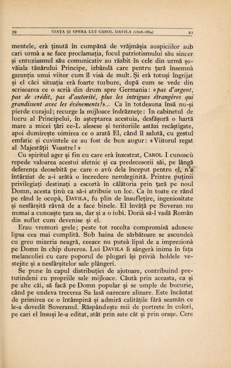 mentele, era ţinută în cumpănă de vrăjmăşia auspiciilor sub cari urmă a se face proclamaţia, focul patriotismului său sincer si entuziasmul său comunicativ au răzbit în cele din urmă so- * > văiala tânărului Principe, izbândă care pentru ţară însemnă garanţia unui viitor cum îl visă de mult. Şi eră totuşi îngrijat şi el căci situaţia eră foarte turbure, după cum se vede din scrisoarea ce o scria din drum spre Germania: «pas d’argent, pas de credit, pas d’autorite, plus Ies intrigues etrangeres qui grandissent avec Ies evenements/»... Ca în totdeauna însă nu-şi pierde curajul; recurge la mijloace îndrăzneţe: In cabinetul de lucru al Principelui, în aşteptarea acestuia, desfăşură o hartă mare a micei ţări ce-L alesese şi teritoriile astăzi recâştigate, apoi dumireşte uimirea ce o arată El, când îl salută, cu gestul emfatic şi cuvintele ce au fost de bun augur: «Viitorul regat al Majestăţii Voastre! » Cu spiritul ager şi fin cu care eră înzestrat, Carol I cunosc u repede valoarea acestui sfetnic şi ca predecesorii săi, pe lângă deferenţa deosebită pe care o avu dela început pentru el, n’a întârziat de a-i arătă o încredere nemărginită. Printre puţinii privilegiaţi destinaţi a escortă în călătoria prin ţară pe noul Domn, acesta ţinu ca să-i atribuie un loc. Ca în toate ce rând 7 j pe rând le ocupă, Davila, fu plin de însufleţire, ingeniositate şi nesfârşită râvnă de a face binele. El învăţă pe Suveran nu numai a cunoaşte tara sa, dar si a o iubi. Doriă să-l vadă Român y y 7 y din suflet cum devenise si el. ) Erau vremuri grele; peste tot recolta compromisă adusese lipsa cea mai cumplită. Sub haina de sărbătoare se ascundeâ cu greu mizeria neagră, ceeace nu puteâ lipsi de a impresionă pe Domn în chip dureros. Lui Davila îi sângeră inima în faţa melancoliei cu care poporul de plugari îşi priviă holdele ve¬ stejite şi a nesfârşitelor sale plângeri. Se pune în capul distribuţiei de ajutoare, contribuind pre¬ tutindeni cu propriile sale mijloace. Căută prin aceasta, ca şi pe alte căi, să facă pe Domn popular şi se umple de bucurie, când pe undeva trecerea Sa lasă oarecare alinare. Este încântat de primirea ce o întâmpină şi admiră calităţile fără seamăn ce le-a dovedit Suveranul. Răspândeşte mii de portrete în colori, pe cari el însuşi le-a editat, atât prin sate cât şi prin oraşe. Cere