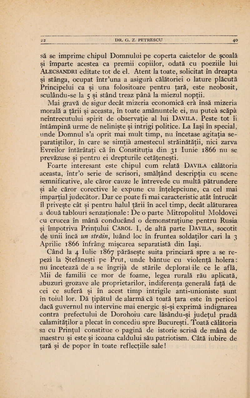 să se imprime chipul Domnului pe coperta caietelor de şcoala şi împarte acestea ca premii copiilor, odată cu poeziile lui Alecsandri editate tot de el. Atent la toate, solicitat în dreapta şi stânga, ocupat într’una a asigură călătoriei o lăture plăcută Principelui ca şi una folositoare pentru ţară, este neobosit, sculându-se la 5 şi stând treaz până la miezul nopţii. Mai gravă de sigur decât mizeria economică eră însă mizeria morală a ţării şi aceasta, în toate amănuntele ei, nu putea scăpă neîntrecutului spirit de observaţie al lui Davila. Peste tot îi întâmpină urme de nelinişte şi intrigi politice. La Iaşi în special, unde Domnul s’a oprit mai mult timp, nu încetase agitaţia se¬ paratiştilor, în care se simţiâ amestecul străinătăţii, nici zarva Evreilor întărâtaţi că în Constituţia din 31 Iunie 1866 nu se prevăzuse şi pentru ei drepturile cetăţeneşti. Foarte interesant este chipul cum relată Davila călătoria aceasta, într’o serie de scrisori, smălţând descripţia cu scene semnificative, ale căror cauze le întrevede cu multă pătrundere şi ale căror corective le expune cu înţelepciune, ca cel mai imparţial judecător. Dar ce poate fi mai caracteristic atât întrucât îl priveşte cât şi pentru halul ţării în acel timp, decât alăturarea a două tablouri senzaţionale: De o parte Mitropolitul Moldovei cu crucea în mână conducând o demonstraţiune pentru Rusia şi împotriva Prinţului Carol I, de altă parte Davila, socotit de unii încă un străin, luând loc în fruntea soldaţilor cari la 3 Aprilie 1866 înfrârig mişcarea separatistă din Iaşi. Când la 4 Iulie 1867 părăseşte suita princiară spre a se re¬ pezi la Ştefăneşti pe Prut, unde bântue cu violenţă holera: nu încetează de a se îngrijâ de stările deplorai ile ce le află, Mii de familii ce mor de foame, legea rurală rău aplicată, abuzuri grozave ale proprietarilor, indiferenţa generală faţă de cei ce suferă şi în acest timp intrigile anti-unioniste sunt în toiul lor. Dă ţipătul de alarmă că toată ţara este în pericol dacă guvernul nu intervine mai energic şi-şi exprimă indignarea contra prefectului de Dorohoiu care lăsându-şi judeţul pradă calamităţilor a plecat în concediu spre Bucureşti. Toată călătoria sa cu Prinţul constitue o pagină de istorie scrisă de mână de maestru şi este şi icoana caldului său patriotism. Câtă iubire de ţară şi de popor în toate reflecţiile sale!
