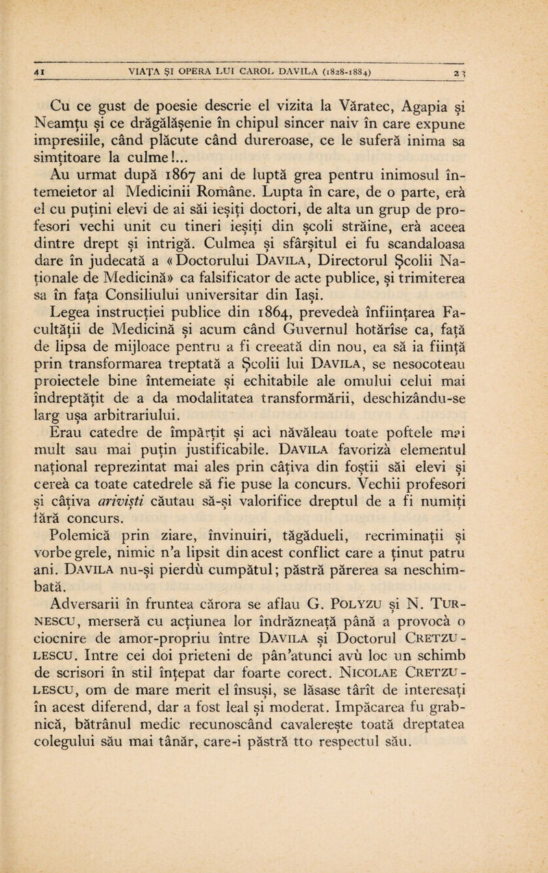 Cu ce gust de poesie descrie el vizita la Văratec, Agapia şi Neamţu şi ce drăgălăşenie în chipul sincer naiv în care expune impresiile, când plăcute când dureroase, ce le suferă inima sa simţitoare la culme!... 9 Au urmat după 1867 ani de luptă grea pentru inimosul în¬ temeietor al Medicinii Române. Lupta în care, de o parte, eră el cu puţini elevi de ai săi ieşiţi doctori, de alta un grup de pro¬ fesori vechi unit cu tineri ieşiţi din şcoli străine, eră aceea dintre drept şi intrigă. Culmea şi sfârşitul ei fu scandaloasa dare în judecată a «Doctorului Davila, Directorul Şcolii Na¬ ţionale de Medicină» ca falsificator de acte publice, şi trimiterea sa în fata Consiliului universitar din Iaşi. 9 9 Legea instrucţiei publice din 1864, prevedea înfiinţarea Fa¬ cultăţii de Medicină si acum când Guvernul hotărîse ca, fată de lipsa de mijloace pentru a fi creeată din nou, ea să ia fiinţă prin transformarea treptată a Şcolii lui Davila, se nesocoteau proiectele bine întemeiate şi echitabile ale omului celui mai îndreptăţit de a da modalitatea transformării, deschizându-se larg uşa arbitrariului. Erau catedre de împărţit şi aci năvăleau toate poftele mai mult sau mai puţin justificabile. Davila favoriza elementul naţional reprezintat mai ales prin câţiva din foştii săi elevi şi cerea ca toate catedrele să fie puse la concurs. Vechii profesori si câţiva arivişti căutau să-si valorifice dreptul de a fi numiţi iară concurs. Polemică prin ziare, învinuiri, tăgădueli, recriminării şi vorbe grele, nimic n’a lipsit din acest conflict care a ţinut patru ani. Davila nu-şi pierdu cumpătul; păstră părerea sa neschim¬ bată. Adversarii în fruntea cărora se aflau G. Polyzu si N. Tur- 9 nescu, merseră cu acţiunea lor îndrăzneaţă până a provocă o ciocnire de amor-propriu între Davila şi Doctorul Cretzu - lescu. Intre cei doi prieteni de pân’atunci avu loc un schimb de scrisori în stil înţepat dar foarte corect. Nicolae Cretzu - lescu, om de mare merit el însusi, se lăsase târît de interesaţi în acest diferend, dar a fost leal şi moderat. împăcarea fu grab¬ nică, bătrânul medic recunoscând cavalereşte toată dreptatea colegului său mai tânăr, care-i păstră tto respectul său.