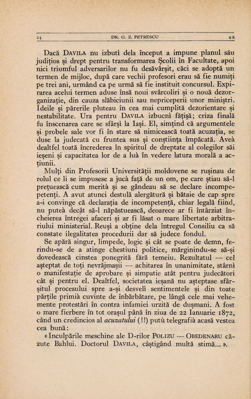 Dacă Davila nu izbuti dela început a impune planul său judiţios şi drept pentru transformarea Şcolii în Facultate, apoi nici triumful adversarilor nu fu desăvârşit, căci se adoptă un termen de mijloc, după care vechii profesori erau să fie numiţi pe trei ani, urmând ca pe urmă să fie instituit concursul. Expi¬ rarea acelui termen aduse însă noui svârcoliri şi o nouă dezor- ganizaţie, din cauza slăbiciunii sau nepriceperii unor miniştri. Ideile şi părerile pluteau în cea mai cumplită dezorientare şi nestabilitate. Ura pentru Davila izbucni făţişă; criza finală fu înscenarea care se sfârşi la Iaşi. El, simţind că argumentele şi probele sale vor fi în stare să nimicească toată acuzaţia, se duse la judecată cu fruntea sus şi conştiinţa împăcată. Avea dealtfel toată încrederea în spiritul de dreptate al colegilor săi ieşeni şi capacitatea lor de a luă în vedere latura morală a ac¬ ţiunii. y Mulţi din Profesorii Universităţii moldovene se ruşinau de y y y rolul ce li se impusese a juca faţă de un om, pe care ştiau să-l preţuească cum merită şi se gândeau să se declare incompe- petenţi. A avut atunci destulă alergătură şi bătaie de cap spre a-i convinge că declaraţia de incompetenţă, chiar legală fiind, nu putea decât să-l năpăstuească, deoarece ar fi întârziat în¬ cheierea întregei afaceri şi ar fi lăsat o mare libertate arbitra- riului ministerial. Reuşi a obţine dela întregul Consiliu ca să constate ilegalitatea procedurii dar să judece fondul. Se apără singur, limpede, logic şi cât se poate de demn, fe- rindu-se de a atinge chestiuni politice, mărginindu-se să-şi dovedească cinstea ponegrită fără temeiu. Rezultatul — cel aşteptat de toţi nevrăjmaşii — achitarea în unanimitate, stârni o manifestaţie de aprobare şi simpatie atât pentru judecători cât şi pentru el. Dealtfel, societatea ieşană nu aşteptase sfâr¬ şitul procesului spre a-şi desveli sentimentele şi din toate părţile primiâ cuvinte de înbărbătare, pe lângă cele mai vehe¬ mente protestări în contra infamiei urzită de duşmani. A fost o mare fierbere în tot oraşul până în ziua de 22 Ianuarie 1872, când un credincios al acuzatului (!!) putu telegrafia acasă vestea cea bună: «Inculpările meschine ale D-rilor Polizu — Obedenaru c㬠zute Bahlui. Doctorul Davila, câştigând multă stimă... ».