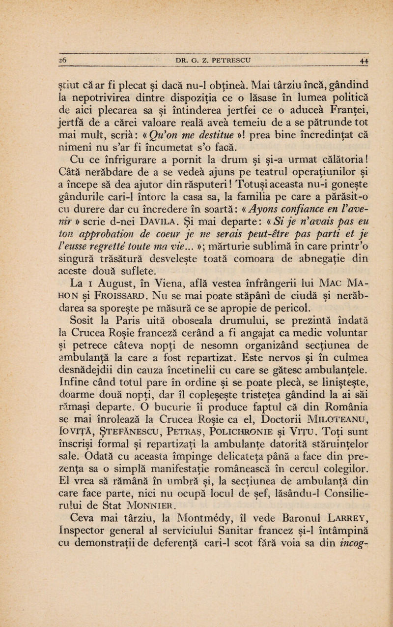 ştiut că ar fi plecat şi dacă nu-1 obţinea. Mai târziu încă, gândind la nepotrivirea dintre dispoziţia ce o lăsase în lumea politică de aici plecarea sa şi întinderea jertfei ce o aducea Franţei, jertfă de a cărei valoare reală avea temeiu de a se pătrunde tot mai mult, scria: «Qu’on me destitue »! prea bine încredinţat că nimeni nu s’ar fi încumetat s’o facă. Cu ce înfrigurare a pornit la drum şi şi-a urmat călătoria! Câtă nerăbdare de a se vedea ajuns pe teatrul operaţiunilor şi a începe să dea ajutor din răsputeri! Totuşi aceasta nu-i goneşte gândurile cari-1 întorc la casa sa, la familia pe care a părăsit-o cu durere dar cu încredere în soartă: « Ayons confiance en Vave- nir » scrie d-nei Davila. Şi mai departe: «Si je navais pas eu ton approhation de coenr je ne serais petit-Hre pas parti et je Veasse regrette toute ma vie... »; mărturie sublimă în care printr’o singură trăsătură desveleşte toată comoara de abnegaţie din aceste două suflete. La i August, în Viena, află vestea înfrângerii lui Mac Ma- hon şi Froissard. Nu se mai poate stăpâni de ciudă şi nerăb¬ darea sa sporeşte pe măsură ce se apropie de pericol. Sosit la Paris uită oboseala drumului, se prezintă îndată la Crucea Roşie franceză cerând a fi angajat ca medic voluntar şi petrece câteva nopţi de nesomn organizând secţiunea de ambulanţă la care a fost repartizat. Este nervos şi în culmea desnădejdii din cauza încetinelii cu care se gătesc ambulanţele. Infine când totul pare în ordine şi se poate pleca, se linişteşte, doarme două nopţi, dar îl copleşeşte tristeţea gândind la ai săi rămaşi departe. O bucurie îi produce faptul că din România se mai înrolează la Crucea Roşie ca el, Doctorii Miloteanu, Io viţă, Ştefănescu, Petraş, Polichronie şi Viţu. Toţi sunt înscrişi formal şi repartizaţi la ambulanţe datorită stăruinţelor sale. Odată cu aceasta împinge delicateţa până a face din pre¬ zenţa sa o simplă manifestaţie românească în cercul colegilor. El vrea să rămână în umbră si, la secţiunea de ambulantă din care face parte, nici nu ocupă locul de şef, lăsându-1 Consilie¬ rului de Stat Monnier. Ceva mai târziu, la Montmedy, îl vede Baronul Larrey, Inspector general al serviciului Sanitar francez şi-l întâmpină cu demonstraţii de deferenţă cari-1 scot fără voia sa din incog-