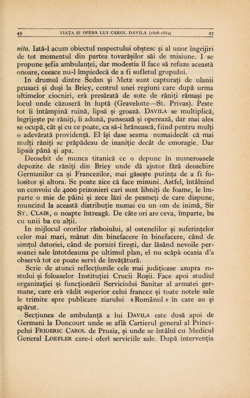 nito. Iată-1 acum obiectul respectului obştesc şi al unor îngrijiri de tot momentul din partea tovarăşilor săi de misiune. I se propune şefia ambulanţei, dar modestia îl face să refuze această onoare, ceeace nu-1 împiedecă de a fi sufletul grupului. In drumul dintre Sedan şi Metz sunt capturaţi de ulanii prusaci şi duşi la Briey, centrul unei regiuni care după urma ultimelor ciocniri, eră presărată de sute de răniţi rămaşi pe locul unde căzuseră în luptă (Gravelotte—St. Privas). Peste tot îi întâmpină ruină, lipsă şi groază. Davila se multiplică, îngrijeşte pe răniţi, îi adună, pansează şi operează, dar mai ales se ocupă, cât şi cu ce poate, ca să-i hrănească, fiind pentru mulţi o adevărată providenţă. El îşi dase seama numaidecât că mai mulţi răniţi se prăpădeau de inaniţie decât de emoragie. Dar lipsiâ până şi apa. Deosebit de munca titanică ce o depune în numeroasele depozite de răniţi din Briey unde dă ajutor fără deosebire Germanilor ca şi Francezilor, mai găseşte putinţa de a fi fo¬ lositor şi altora. Se poate zice că face minuni. Astfel, întâlnind un convoiu de 4000 prizonieri cari sunt lihniţi de foame, le îm¬ parte o mie de pâini şi zece lăzi de pesmeţi de care dispune, muncind la această distribuţie numai cu un om de inimă, Sir St. Clair, o noapte întreagă. De câte ori are ceva, împarte, ba cu unii ba cu alţii. p In mijlocul ororilor răsboiului, al ostenelilor şi suferinţelor celor mai mari, mânat din binefacere în binefacere, când de simţul datoriei, când de porniri fireşti, dar lăsând nevoile per¬ soanei sale întotdeauna pe ultimul plan, el nu scăpa ocazia d’a observă tot ce poate servi de învăţătură. Scrie de atunci reflecţiunile cele mai judiţioase asupra ro¬ stului şi foloaselor Instituţiei Crucii Roşii. Face apoi studiul organizaţiei şi funcţionării Serviciului Sanitar al armatei ger¬ mane, care eră vădit superior celui francez şi toate notele sale le trimite spre publicare ziarului «Românul » în care au şi apărut. Secţiunea de ambulanţă a lui Davila este dusă apoi de Germani la Doncourt unde se află Cartierul general al Princi¬ pelui Frideric Carol de Prusia, şi unde se întâlni cu Medicul General Loefler care-i oferi serviciile sale. După intervenţia
