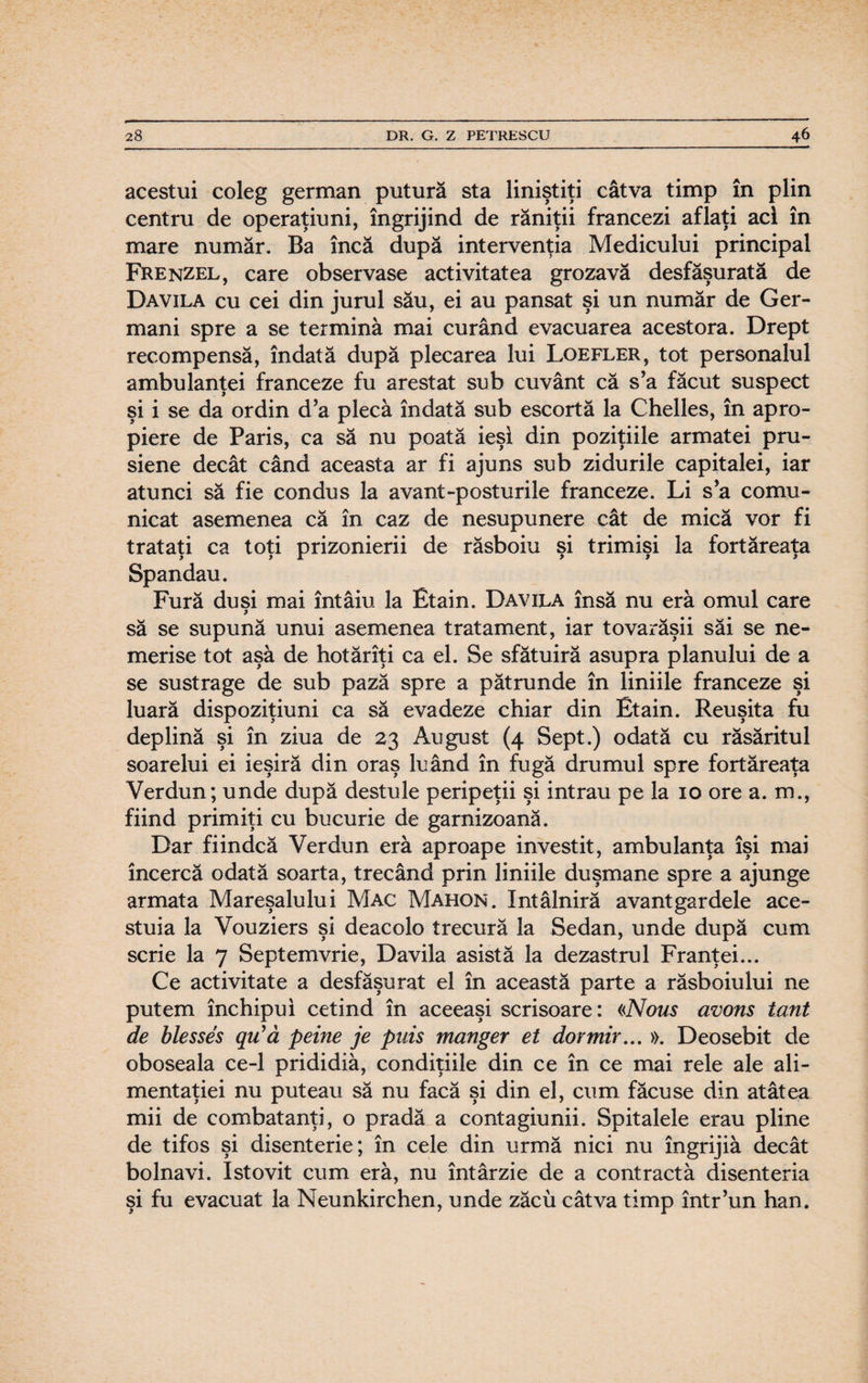 acestui coleg german putură sta liniştiţi câtva timp în plin centru de operaţiuni, îngrijind de răniţii francezi aflaţi aci în mare număr. Ba încă după intervenţia Medicului principal Frenzel, care observase activitatea grozavă desfăşurată de Davila cu cei din jurul său, ei au pansat şi un număr de Ger¬ mani spre a se termină mai curând evacuarea acestora. Drept recompensă, îndată după plecarea lui Loefler, tot personalul ambulanţei franceze fu arestat sub cuvânt că s’a făcut suspect şi i se da ordin d’a plecă îndată sub escortă la Chelles, în apro¬ piere de Paris, ca să nu poată ieşi din poziţiile armatei pru¬ siene decât când aceasta ar fi ajuns sub zidurile capitalei, iar atunci să fie condus la avant-posturile franceze. Li s’a comu¬ nicat asemenea că în caz de nesupunere cât de mică vor fi trataţi ca toţi prizonierii de răsboiu şi trimişi la fortăreaţa Spandau. Fură duşi mai întâiu la Etain. Davila însă nu eră omul care să se supună unui asemenea tratament, iar tovarăşii săi se ne- merise tot aşâ de hotărîţi ca el. Se sfătuiră asupra planului de a se sustrage de sub pază spre a pătrunde în liniile franceze şi luară dispoziţiuni ca să evadeze chiar din Etain. Reuşita fu deplină şi în ziua de 23 August (4 Sept.) odată cu răsăritul soarelui ei ieşiră din oraş luând în fugă drumul spre fortăreaţa Verdun; unde după destule peripeţii şi intrau pe la 10 ore a. m., fiind primiţi cu bucurie de garnizoană. Dar fiindcă Verdun eră aproape investit, ambulanţa îşi mai încercă odată soarta, trecând prin liniile duşmane spre a ajunge armata Mareşalului Mac Mahon. întâlniră avantgardele ace¬ stuia la Vouziers şi deacolo trecură la Sedan, unde după cum scrie la 7 Septemvrie, Davila asistă la dezastrul Franţei... Ce activitate a desfăşurat el în această parte a răsboiului ne putem închipui cetind în aceeaşi scrisoare: «Nous avons tont de blesses qu’ă peine je puis manger et dor mir.., ». Deosebit de oboseala ce-1 prididiâ, condiţiile din ce în ce mai rele ale ali¬ mentaţiei nu puteau să nu facă şi din el, cum făcuse din atâtea mii de combatanţi, o pradă a contagiunii. Spitalele erau pline de tifos şi disenterie; în cele din urmă nici nu îngrijiâ decât bolnavi. Istovit cum eră, nu întârzie de a contractă disenteria şi fu evacuat la Neunkirchen, unde zăcu câtva timp într’un han.