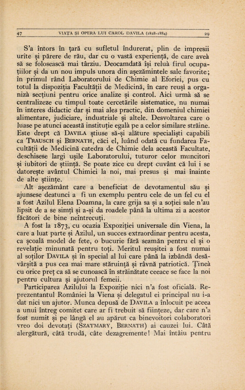 S’a întors în ţară cu sufletul îndurerat, plin de impresii urîte şi părere de rău, dar cu o vastă experienţă, de care avea să se folosească mai târziu. Deocamdată îşi reluă firul ocupa¬ ţiilor şi da un nou impuls unora din aşezămintele sale favorite; în primul rând Laboratorului de Chimie al Eforiei, pus cu totul la dispoziţia Facultăţii de Medicină, în care reuşi a orga¬ niză secţiuni pentru orice analize şi control. Aici urmă să se centralizeze cu timpul toate cercetările sistematice, nu numai în interes didactic dar şi mai ales practic, din domeniul chimiei alimentare, judiciare, industriale şi altele. Desvoltarea care o luase pe atunci această instituţie egală pe a celor similare străine. Este drept că Davila ştiuse să-şi alăture specialişti capabili ca Trausch şi Bernath, căci el, luând odată cu fundarea Fa¬ cultăţii de Medicină catedra de Chimie dela această Facultate, deschisese largi uşile Laboratorului, tuturor celor muncitori şi iubitori de ştiinţă. Se poate zice cu drept cuvânt că lui i se datoreşte avântul Chimiei la noi, mai presus şi mai înainte de alte stiinte. Alt aşezământ care a beneficiat de devotamentul său si > 9 ajunsese deatunci a fi un exemplu pentru cele de un fel cu el a fost Azilul Elena Doamna, la care grija sa şi a soţiei sale n’au lipsit de a se simţi şi a-şi da roadele până la ultima zi a acestor făcători de bine neîntrecuţi. j A fost la 1873, cu ocazia Expoziţiei universale din Viena, la care a luat parte şi Azilul, un succes extraordinar pentru acesta, ca şcoală model de fete, o bucurie fără seamăn pentru el şi o revelaţie minunată pentru toţi. Meritul reuşitei a fost numai al soţilor Davila şi în special al lui care până la izbândă desă¬ vârşită a pus cea mai mare stăruinţă şi râvnă patriotică. Ţinea cu orice preţ ca să se cunoască în străinătate ceeace se face la noi pentru cultura şi ajutorul femeii. Participarea Azilului la Expoziţie nici n’a fost oficială. Re¬ prezentantul României la Viena şi delegatul ei principal nu i-a dat nici un ajutor. Munca depusă de Davila a înlocuit pe aceea a unui întreg comitet care ar fi trebuit să fiinţeze, dar care n’a fost numit şi pe lângă el au apărut ca binevoitori colaboratori vreo doi devotaţi (Szatmary, Bernath) ai cauzei lui. Câtă alergătură, câtă trudă, câte dezagremente! Mai întâiu pentru