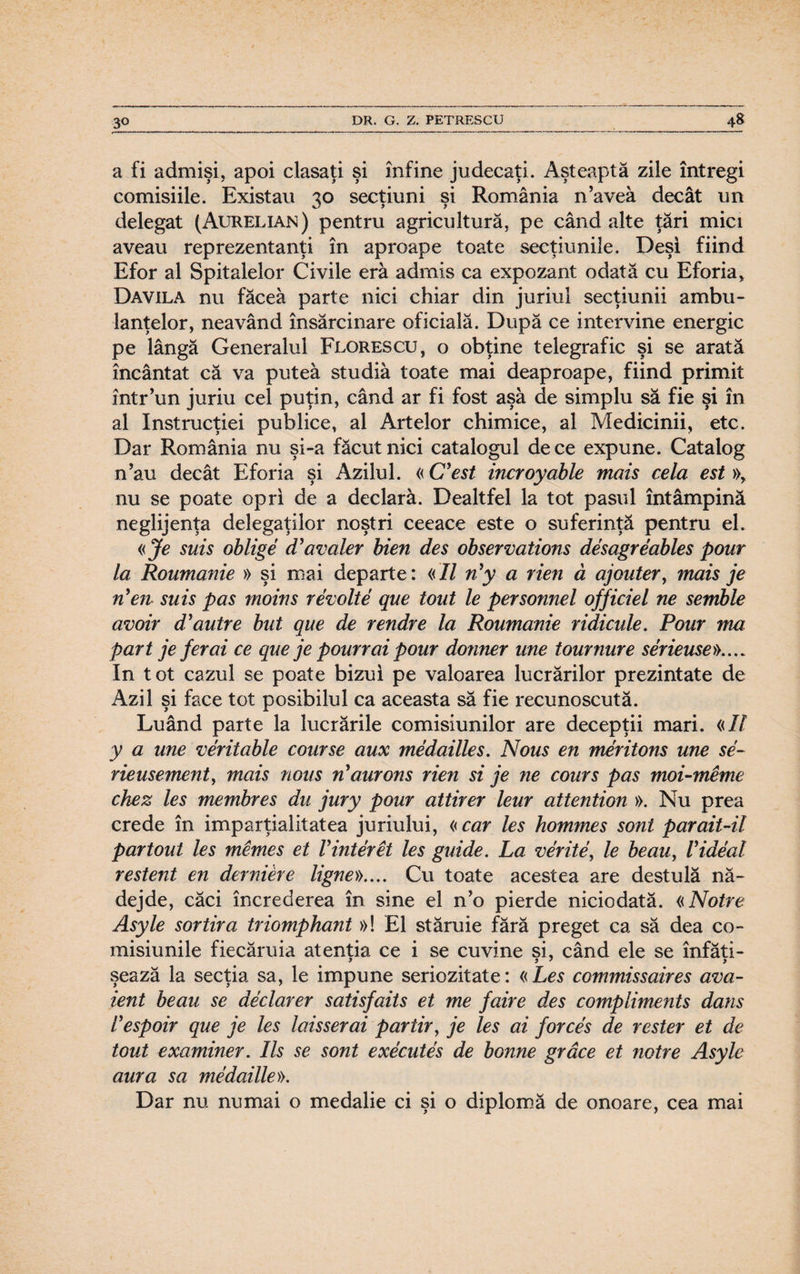 a fi admişi, apoi clasaţi şi înfine judecaţi. Aşteaptă zile întregi comisiile. Existau 30 secţiuni şi România naveâ decât un delegat (Aurelian) pentru agricultură, pe când alte ţări mici aveau reprezentanţi în aproape toate secţiunile. Deşi fiind Efor al Spitalelor Civile eră admis ca expozant odată cu Eforia, Davila nu făcea parte nici chiar din juriul secţiunii ambu¬ lanţelor, neavând însărcinare oficială. După ce intervine energic pe lângă Generalul Fix>rescu, o obţine telegrafic şi se arată încântat că va putea studia toate mai deaproape, fiind primit într’un juriu cel puţin, când ar fi fost aşa de simplu să fie şi în al Instrucţiei publice, al Artelor chimice, al Medicinii, etc. Dar România nu şi-a făcut nici catalogul de ce expune. Catalog n’au decât Eforia şi Azilul. «C’est incroyable mais cela est », nu se poate opri de a declară. Dealtfel la tot pasul întâmpină neglijenţa delegaţilor noştri ceeace este o suferinţă pentru el. «Je suis oblige cTavaler bien des observations desagreables pour la Roumanie » şi mai departe: «II n’y a rien ă ajouter, mais je n'en suis pas moins revolte que tont le personnel of fidel ne semble avoir d’autre but que de rendre la Roumanie ridicule. Pour ma part je fer ai ce que je pourr ai pour donner une tournure serieuse».... In tot cazul se poate bizui pe valoarea lucrărilor prezintate de Azil şi face tot posibilul ca aceasta să fie recunoscută. Luând parte la lucrările comisiunilor are decepţii mari. «II y a une veritable course aux medailles. Nous en meritons une se- rieusement, mais nous îi aurons rien si je ne cours pas moi-meme chez Ies membres du jury pour attirer leur attention ». Nu prea crede în imparţialitatea juriului, «car Ies hommes soni parait-il par tont Ies mernes et Vinter et Ies guide. La verite, le beau, V ideal restent en derniere ligne».... Cu toate acestea are destulă nă¬ dejde, căci încrederea în sine el n’o pierde niciodată. «Notre Asyle sortiră triomphant »! El stăruie fără preget ca să dea co- misiunile fiecăruia atentia ce i se cuvine si, când ele se înfăti- şează la secţia sa, le impune seriozitate: «Les commissaires ava- ient beau se declarer satisfaits et me faire des compliments dans lespoir que je les laisserai par tir, je les ai force's de rester et de tout examiner. Ils se sont executes de bonne grâce et notre Asyle aura sa medaille)). Dar nu numai o medalie ci şi o diplomă de onoare, cea mai