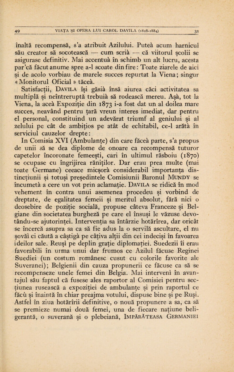 înaltă recompensă, sa atribuit Azilului. Putea acum harnicul său creator să socotească — cum scria — că viitorul şcolii se asigurase definitiv. Mai accentua în schimb un alt lucru, acesta par’că făcut anume spre a-1 scoate din fire: Toate ziarele de aici şi de acolo vorbiau de marele succes repurtat la Viena; singur « Monitorul Oficial » tăcea. Satisfacţii, Davila îşi găsiâ însă aiurea căci activitatea sa multiplă şi neîntreruptă trebuia să rodească mereu. Aşa, tot la Viena, la acea Expoziţie din 1873 i-*a f°st dat un a^ doilea mare succes, neavând pentru ţară vreun interes imediat, dar pentru el personal, constituind un adevărat triumf al geniului şi al zelului pe cât de ambiţios pe atât de echitabil, ce-1 arăta în serviciul cauzelor drepte: In Comisia XVI (Ambulanţe) din care făcea parte, s’a propus de unii să se dea diplome de onoare ca recompensă tuturor capetelor încoronate femeeşti, cari în ultimul răsboiu (1870) se ocupase cu îngrijirea răniţilor. Dar erau prea multe (mai toate Germane) ceeace micşoră considerabil importanţa dis- tinctiunii si totuşi preşedintele Comisiunii Baronul Mundy se încumetă a cere un vot prin aclamaţie. Davila se ridică în mod vehement în contra unui asemenea procedeu şi vorbind de dreptate, de egalitatea femeii şi meritul absolut, fără nici o deosebire de poziţie socială, propuse câteva Franceze şi Bel- giane din societatea burgheză pe care el însuşi le văzuse devo- tându-se ajutorinţei. Intervenţia sa întârzie hotărîrea, dar oricât se încercă asupra sa ca să fie adus la o servilă ascultare, el nu şovăi ci căută a câştigă pe câţiva alţii din cei indecişi în favoarea ideilor sale. Reuşi pe deplin graţie diplomaţiei. Suedezii îi erau favorabili în urma unui dar frumos ce Azilul făcuse Reginei Suediei (un costum românesc cusut cu colorile favorite ale Suveranei); Belgienii din cauza propunerii ce făcuse ca să se recompenseze unele femei din Belgia. Mai interveni în avan¬ tajul său faptul că fusese ales raportor al Comisiei pentru sec¬ ţiunea rusească a expoziţiei de ambulanţe şi prin raportul ce făcu şi înaintă în chiar preajma votului, dispuse bine şi pe Ruşi. Astfel în ziua hotărîrii definitive, o nouă propunere a sa, ca să se premieze numai două femei, una de fiecare naţiune beli¬ gerantă, o suverană şi o plebeiană, Împărăteasa Germaniei