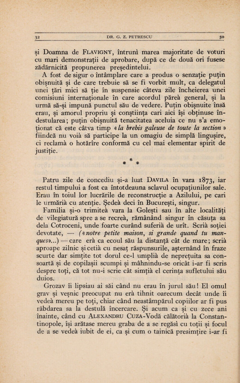 şi Doamna de Flavigny, întruni marea majoritate de voturi cu mari demonstraţii de aprobare, după ce de două ori fusese zădărnicită propunerea preşedintelui. A fost de sigur o întâmplare care a produs o senzaţie puţin obişnuită şi de care trebuie să se fi vorbit mult, ca delegatul unei ţări mici să ţie în suspensie câteva zile încheierea unei comisiuni internaţionale în care acordul părea general, şi la urmă să-şi impună punctul său de vedere. Puţin obişnuite însă erau, şi amorul propriu şi conştiinţa cari aici îşi obţinuse în¬ destularea; puţin obişnuită tenacitatea aceluia ce nu s’a emo¬ ţionat că este câtva timp «la brebis galeuse de tonte la section » fiindcă nu voia să participe la un omagiu de simplă linguşire, ci reclamă o hotărîre conformă cu cel mai elementar spirit de justiţie. * Patru zile de concediu şi-a luat Davila în vara 1873, iar restul timpului a fost ca întotdeauna sclavul ocupaţiunilor sale. Erau în toiul lor lucrările de reconstrucţie a Azilului, pe cari le urmăriâ cu atenţie. Şedea deci în Bucureşti, singur. Familia si-o trimitea vara la Goleşti sau în alte localităţi 9 99 de vilegiatură spre a se recrea, rămânând singur în căsuţa sa dela Cotroceni, unde foarte curând suferiâ de urît. Scria soţiei devotate, — («notre petite maison, si grande quand tu man- ques».„) —care eră ca ecoul său la distanţă cât de mare; scria aproape zilnic şicetiâ cu nesaţ răspunsurile, aşternând în fraze scurte dar simţite tot dorul ce-1 umpliâ de nepreţuita sa con¬ soartă şi de copilaşii scumpi şi mâhnindu-se oricât i-ar fi scris despre toţi, că tot nu-i scrie cât simţiâ el cerinţa sufletului său duios. Grozav îi lipsiau ai săi când nu erau în jurul său! El omul grav şi veşnic preocupat nu eră tihnit oarecum decât unde îi vedea mereu pe toţi, chiar când neastâmpărul copiilor ar fi pus răbdarea sa la destulă încercare. Şi acum ca şi cu zece ani înainte, când cu Alexandru CuzA-Vodă călătoria la Constan- tinopole, îşi arătase mereu graba de a se regăsi cu toţii şi focul de a se vedea iubit de ei, ca şi cum o tainică presimţire i-ar fi