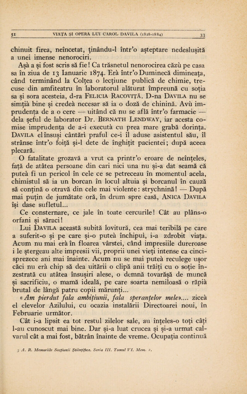 chinuit firea, neîncetat, ţinându-1 într’o aşteptare nedesluşită a unei imense nenorociri. Aşa a şi fost scris să fie! Ca trăsnetul nenorocirea căzu pe casa sa în ziua de 13 Ianuarie 1874. Era într’o Duminecă dimineaţa, când terminând la Colţea o lecţiune publică de chimie, tre¬ cuse din amfiteatru în laboratorul alăturat împreună cu soţia sa şi sora acesteia, d-ra Felicia Racoviţă. D-na Davila nu se simtiâ bine si credea necesar să ia o doză de chinină. Avu im- prudenţa de a o cere — uitând că nu se află într’o farmacie — dela şeful de laborator Dr. Bernath Lendway, iar acesta co- mise imprudenţa de a-i executa cu prea mare grabă dorinţa. Davila el însuşi cântări praful ce-i îl aduse asistentul său, îl strânse într’o foiţă şi-l dete de înghiţit pacientei; după aceea plecară. O fatalitate grozavă a vrut ca printr’o eroare de neînţeles, faţă de atâtea persoane din cari nici una nu şi-a dat seamă că putea fi un pericol în cele ce se petreceau în momentul acela, chimistul să ia un borcan în locul altuia şi borcanul în cauză să conţină o otravă din cele mai violente: strychnină! —- După mai puţin de jumătate oră, în drum spre casă, Anica Davila îsi dase sufletul... y Ce consternare, ce jale în toate cercurile! Cât au plâns-o orfani si săraci! y Lui Davila această subită lovitură, cea mai teribilă pe care a suferit-o şi pe care şi-o putea închipui, i-a zdrobit viaţa. Acum nu mai era în floarea vârstei, când impresiile dureroase i le ştergeau alte impresii vii, proprii unei vieţi intense ca cinci¬ sprezece ani mai înainte. Acum nu se mai putea reculege uşor căci nu eră chip să dea uitării o clipă anii trăiţi cu o soţie în¬ zestrată cu atâtea însuşiri alese, o demnă tovarăşă de muncă şi sacrificiu, o mamă ideală, pe care soarta nemiloasă o răpiâ brutal de lângă patru copii mărunţi... «Am pierdut fala ambiţiunii, fala speranţelor mele».... zicea el elevelor Azilului, cu ocazia instalării Directoarei noui, în Februarie următor. Cât i-a lipsit ea tot restul zilelor sale, au înţeles-o toţi câţi l-au cunoscut mai bine. Dar si-a luat crucea si si-a urmat cal- y y y varul cât a mai fost, bătrân înainte de vreme. Ocupaţia continuă