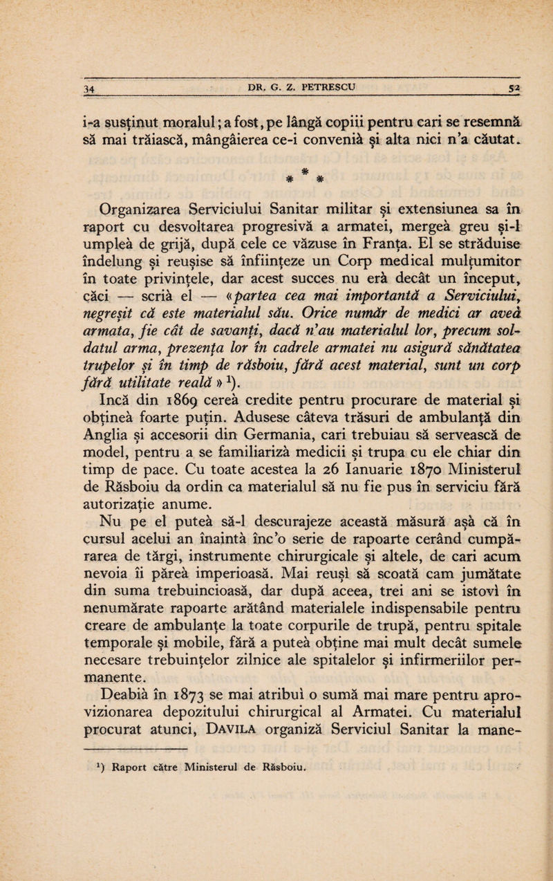 i-a susţinut moralul; a fost, pe lângă copiii pentru cari se resemna să mai trăiască, mângâierea ce-i conveniâ şi alta nici n’a căutat. # # # Organizarea Serviciului Sanitar militar şi extensiunea sa în raport cu desvoltarea progresivă a armatei, mergea greu şi-l umplea de grijă, după cele ce văzuse în Franţa. El se străduise îndelung şi reuşise să înfiinţeze un Corp medical mulţumitor în toate privinţele, dar acest succes nu eră decât un început* căci — scria el *— «partea cea mai importantă a Serviciului, negreşit că este materialul său. Orice număr de medici ar avea armata, fie cât de savanţi, dacă nyau materialul lor, precum sol¬ datul arma, prezenţa lor în cadrele armatei nu asigură sănătatea trupelor şi în timp de râsboiu, fără acest material, sunt un corp fără utilitate reală » 1). încă din 1869 cerea credite pentru procurare de material şi obţinea foarte puţin. Adusese câteva trăsuri de ambulanţă din Anglia şi accesorii din Germania, cari trebuiau să servească de model, pentru a se familiariza medicii şi trupa cu ele chiar din timp de pace. Cu toate acestea la 26 Ianuarie 1870 Ministerul de Răsboiu da ordin ca materialul să nu fie pus în serviciu fără autorizaţie anume. y Nu pe el putea să-l descurajeze această măsură aşa că în cursul acelui an înainta înc’o serie de rapoarte cerând cumpă¬ rarea de tărgi, instrumente chirurgicale şi altele, de cari acum nevoia îi părea imperioasă. Mai reuşi să scoată cam jumătate din suma trebuincioasă, dar după aceea, trei ani se istovi în nenumărate rapoarte arătând materialele indispensabile pentru creare de ambulanţe la toate corpurile de trupă, pentru spitale temporale şi mobile, fără a putea obţine mai mult decât sumele necesare trebuinţelor zilnice ale spitalelor şi infirmeriilor per¬ manente. Deabiâ în 1873 se mai atribui o sumă mai mare pentru apro¬ vizionarea depozitului chirurgical al Armatei. Cu materialul procurat atunci, Davila organiză Serviciul Sanitar la mane- x) Raport către Ministerul de Răsboiu.