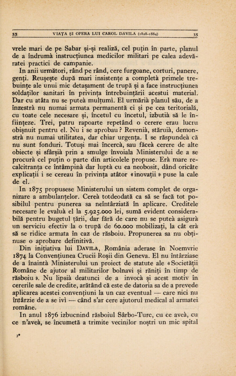 vrele mari de pe Sabar şi-şi realiză, cel puţin în parte, planul de a îndrumă instrucţiunea medicilor militari pe calea adevă¬ ratei practici de campanie. In anii următori, rând pe rând, cere furgoane, corturi, panere, genţi. Reuşeşte după mari insistenţe a completă primele tre¬ buinţe ale unui mic detaşament de trupă şi a face instrucţiunea soldaţilor sanitari în privinţa întrebuinţării acestui material. Dar cu atâta nu se puteâ mulţumi. El urmăriă planul său, de a înzestră nu numai armata permanentă ci şi pe cea teritorială, cu toate cele necesare şi, încetul cu încetul, izbutiâ să le în¬ fiinţeze. Trei, patru rapoarte repetând o cerere erau lucru obişnuit pentru el. Nu i se aprobau ? Reveniă, stăruiă, demon- strâ nu numai utilitatea, dar chiar urgenţa. I se răspundeâ că nu sunt fonduri. Totuşi mai încercă, sau făceă cerere de alte obiecte şi sfârşiă prin a smulge învoiala Ministerului de a se procură cel puţin o parte din articolele propuse. Eră mare re¬ calcitranţa ce întâmpină dar luptă cu ea neobosit, dând oricâte explicaţii i se cereau în privinţa atâtor «inovaţii » puse la cale de el. In 1875 propusese Ministerului un sistem complet de orga¬ nizare a ambulanţelor. Cereâ totdeodată ca să se facă tot po¬ sibilul pentru punerea sa neîntârziată în aplicare. Creditele necesare le evaluă el la 5.925.000 lei, sumă evident considera¬ bilă pentru bugetul ţării, dar fără de care nu se puteâ asigură un serviciu efectiv la o trupă de 60.000 mobilizaţi, la cât eră să se ridice armata în caz de răsboiu. Propunerea sa nu obţi¬ nuse o aprobare definitivă. Din iniţiativa lui Davila, România aderase în Noemvrie 1874 la Convenţiunea Crucii Roşii din Geneva. El nu întârziase de a înaintâ Ministerului un proiect de statute ale «Societăţii Române de ajutor al militarilor bolnavi şi răniţi în timp de răsboiu ». Nu lipsiâ deatunci de a invocă şi acest motiv în cererile sale de credite, arătând că este de datoria sa de a prevede aplicarea acestei convenţiuni la un caz eventual — care nici nu întârzie de a se ivi — când s’ar cere ajutorul medical al armatei române. In anul 1876 izbucnind răsboiul Sârbo-Turc, cu ce aveâ, cu ce n’aveâ, se încumetă a trimite vecinilor noştri un mic spital