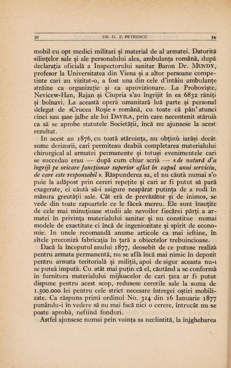 mobil cu opt medici militari şi material de al armatei. Datorită silinţelor sale şi ale personalului ales, ambulanţa română, după declaraţia oficială a Inspectorului sanitar Baron Dr. Mundy, profesor la Universitatea din Viena şi a altor persoane compe- tinte cari au vizitat-o, a fost una din cele d’intâiu ambulanţe străine ca organizaţie şi ca aprovizionare. La Probovişte, Nevicew-PIan, Rajan şi Ciupria s’au îngrijit în ea 6832 răniţi şi bolnavi. La această operă umanitară luă parte şi personal delegat de «Crucea Roşie » română, cu toate că pân’ atunci cinci sau şase jalbe ale lui Davila, prin care necontenit stăruia ca să se aprobe statutele Societăţii, încă nu ajunsese la acest rezultat. In acest an 1876, cu toată stăruinţa, nu obţinu iarăşi decât sume derizorii, cari permiteau deabiâ completarea materialului chirurgical al armatei permanente şi totuşi evenimentele cari se succedau erau — după cum chiar scria — «de natură (Ta îngriji pe oricare funcţionar superior aflat în capul unui serviciu, de care este responsabil». Răspunderea sa, el nu căută numai s’o puie la adăpost prin cereri repeţite şi cari ar fi putut să pară exagerate, ci căută să-i asigure neapărat putinţa de a rodi în măsura greutăţii sale. Cât eră de prevăzător şi de inimos, se vede din toate rapoartele ce le făceâ mereu. Ele sunt însoţite de cele mai minuţioase studii ale nevoilor fiecărei părţi a ar¬ matei în privinţa materialului sanitar şi nu constitue numai modele de exactitate ci încă de ingeniozitate şi spirit de econo¬ mie. In unele recomandă anume articole ca mai ieftine, în altele preconiză fabricaţia în ţară a obiectelor trebuincioase. Dacă la începutul anului 1877, deosebit de ce putuse realiză pentru armata permanentă, nu se află încă mai nimic în depozit pentru armata teritorială şi miliţii, apoi de sigur aceasta nu-i se puteă impută. Cu atât mai puţin că el, căutând a se conformă în furnitura materialului mijloacelor de cari ţara ar fi putut dispune pentru acest scop, redusese cererile sale la suma de 1.500.000 lei pentru cele strict necesare întregei oştiri mobili¬ zate. Ca răspuns primi ordinul No. 314 din 16 Ianuarie 1877 punându-i în vedere să nu mai facă nici o cerere, întrucât nu se poate aprobă, nefiind fonduri. Astfel ajunsese numai prin voinţa sa neclintită, la înjghebarea