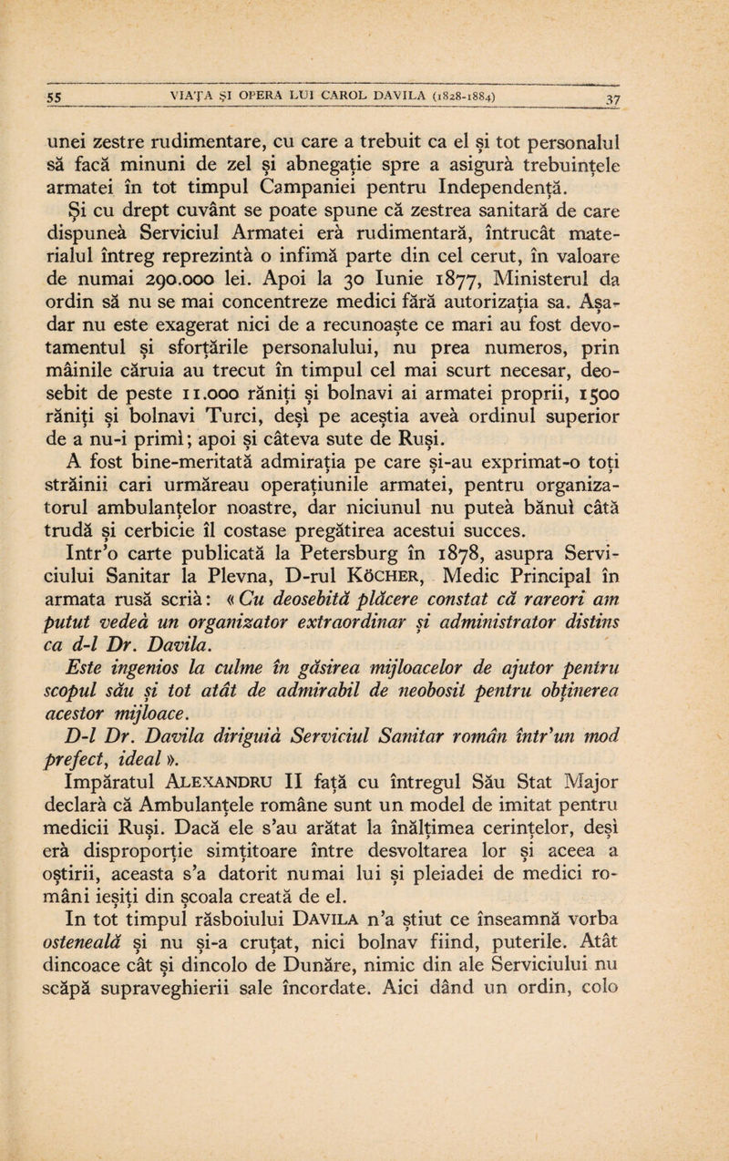 unei zestre rudimentare, cu care a trebuit ca el şi tot personalul să facă minuni de zel şi abnegaţie spre a asigură trebuinţele armatei în tot timpul Campaniei pentru Independenţă. Şi cu drept cuvânt se poate spune că zestrea sanitară de care dispunea Serviciul Armatei eră rudimentară, întrucât mate¬ rialul întreg reprezintă o infimă parte din cel cerut, în valoare de numai 290.000 lei. Apoi la 30 Iunie 1877, Ministerul da ordin să nu se mai concentreze medici fără autorizaţia sa. Aşa^ dar nu este exagerat nici de a recunoaşte ce mari au fost devo¬ tamentul şi sforţările personalului, nu prea numeros, prin mâinile căruia au trecut în timpul cel mai scurt necesar, deo¬ sebit de peste 11.000 răniţi şi bolnavi ai armatei proprii, 1500 răniţi şi bolnavi Turci, deşi pe aceştia aveâ ordinul superior de a nu-i primi; apoi şi câteva sute de Ruşi. A fost bine-meritată admiraţia pe care şi-au exprimat-o toţi străinii cari urmăreau operaţiunile armatei, pentru organiza¬ torul ambulanţelor noastre, dar niciunul nu puteâ bănui câtă trudă şi cerbicie îl costase pregătirea acestui succes. Intr’o carte publicată la Petersburg în 1878, asupra Servi¬ ciului Sanitar la Plevna, D-rul Kocher, Medic Principal în armata rusă scriă: « Cu deosebită plăcere constat că rareori am putut vedea un organizator extraordinar şi administrator distins ca d-l Dr. Davila. Este ingenios la culme în găsirea mijloacelor de ajutor pentru scopul său şi tot atât de admirabil de neobosit pentru obţinerea acestor mijloace. D-l Dr. Davila diriguiă Serviciul Sanitar român într'un mod prefect, ideal». împăratul Alexandru II faţă cu întregul Său Stat Major declară că Ambulanţele române sunt un model de imitat pentru medicii Ruşi. Dacă ele s’au arătat la înălţimea cerinţelor, deşi eră disproporţie simţitoare între desvoltarea lor şi aceea a oştirii, aceasta s’a datorit numai lui şi pleiadei de medici ro¬ mâni ieşiţi din şcoala creată de el. 99 9 In tot timpul răsboiului Davila n’a ştiut ce înseamnă vorba osteneală şi nu şi-a cruţat, nici bolnav fiind, puterile. Atât dincoace cât şi dincolo de Dunăre, nimic din ale Serviciului nu scăpă supraveghierii sale încordate. Aici dând un ordin, colo