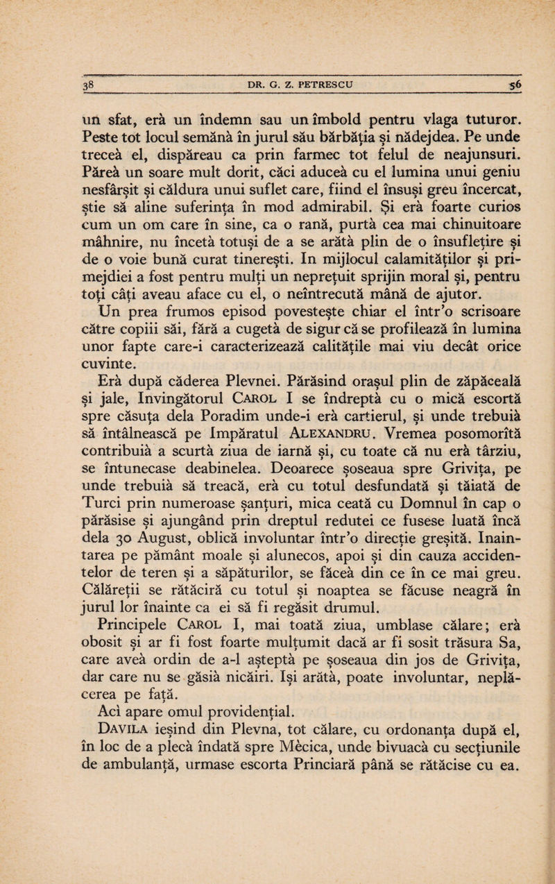 un sfat, era un îndemn sau un imbold pentru vlaga tuturor. Peste tot locul semăna în jurul său bărbăţia şi nădejdea. Pe unde trecea el, dispăreau ca prin farmec tot felul de neajunsuri. Părea un soare mult dorit, căci aducea cu el lumina unui geniu nesfârşit şi căldura unui suflet care, fiind el însuşi greu încercat, ştie să aline suferinţa în mod admirabil. Şi eră foarte curios cum un om care în sine, ca o rană, purtă cea mai chinuitoare mâhnire, nu încetă totuşi de a se arătă plin de o însufleţire şi de o voie bună curat tinereşti. In mijlocul calamităţilor şi pri¬ mejdiei a fost pentru mulţi un nepreţuit sprijin moral şi, pentru toţi câţi aveau aface cu el, o neîntrecută mână de ajutor. Un prea frumos episod povesteşte chiar el într’o scrisoare către copiii săi, fără a cugetă de sigur că se profilează în lumina unor fapte care-i caracterizează calităţile mai viu decât orice cuvinte. Eră după căderea Plevnei. Părăsind oraşul plin de zăpăceală şi jale, învingătorul Carol I se îndreptă cu o mică escortă spre căsuţa dela Poradim unde-i eră cartierul, şi unde trebuiă să întâlnească pe împăratul Alexandru. Vremea posomorită contribuiă a scurtă ziua de iarnă şi, cu toate că nu eră târziu, se întunecase deabinelea. Deoarece şoseaua spre Griviţa, pe unde trebuiă să treacă, eră cu totul desfundată si tăiată de Turci prin numeroase şanţuri, mica ceată cu Domnul în cap o părăsise şi ajungând prin dreptul redutei ce fusese luată încă dela 30 August, oblică involuntar într’o direcţie greşită. înain¬ tarea pe pământ moale şi alunecos, apoi şi din cauza acciden¬ telor de teren şi a săpăturilor, se făceâ din ce în ce mai greu. Călăreţii se rătăciră cu totul şi noaptea se făcuse neagră în jurul lor înainte ca ei să fi regăsit drumul. Principele Carol I, mai toată ziua, umblase călare; eră obosit şi ar fi fost foarte mulţumit dacă ar fi sosit trăsura Sa, care avea ordin de a-1 aşteptă pe şoseaua din jos de Griviţa, dar care nu se găsiă nicăiri. îşi arătă, poate involuntar, neplă¬ cerea pe faţă. Aci apare omul providenţial. Davila ieşind din Plevna, tot călare, cu ordonanţa după el, în loc de a plecă îndată spre Mecica, unde bivuacă cu secţiunile de ambulanţă, urmase escorta Princiară până se rătăcise cu ea.