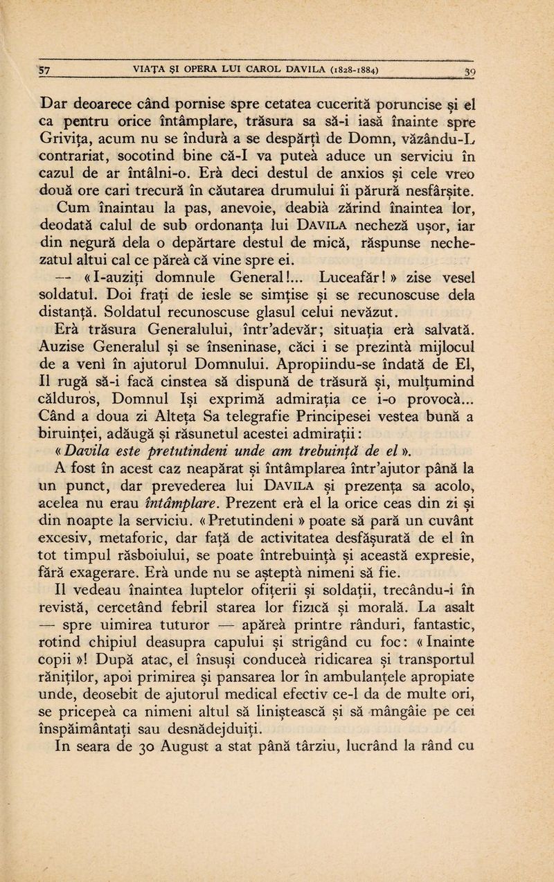 Dar deoarece când pornise spre cetatea cucerită poruncise şi el ca pentru orice întâmplare, trăsura sa să-i iasă înainte spre Griviţa, acum nu se îndură a se despărţi de Domn, văzându-L contrariat, socotind bine că-I va putea aduce un serviciu în cazul de ar întâlni-o. Eră deci destul de anxios şi cele vreo două ore cari trecură în căutarea drumului îi părură nesfârşite. Cum înaintau la pas, anevoie, deabiâ zărind înaintea lor, deodată calul de sub ordonanţa lui Davila necheză uşor, iar din negură dela o depărtare destul de mică, răspunse neche¬ zatul altui cal ce părea că vine spre ei. — «I-auziţi domnule General!... Luceafăr!» zise vesel soldatul. Doi fraţi de iesle se simţise şi se recunoscuse dela distanţă. Soldatul recunoscuse glasul celui nevăzut. Eră trăsura Generalului, într’adevăr; situaţia eră salvată. Auzise Generalul şi se înseninase, căci i se prezintă mijlocul de a veni în ajutorul Domnului. Apropiindu-se îndată de El, II rugă să-i facă cinstea să dispună de trăsură şi, mulţumind călduros, Domnul îşi exprimă admiraţia ce i-o provocă... Când a doua zi Alteţa Sa telegrafie Principesei vestea bună a biruinţei, adăugă şi răsunetul acestei admiraţii: «Davila este pretutindeni unde am trebuinţă de el». A fost în acest caz neapărat şi întâmplarea într’ajutor până la un punct, dar prevederea lui Davila şi prezenţa sa acolo, acelea nu erau întâmplare. Prezent eră el la orice ceas din zi şi din noapte la serviciu. «Pretutindeni » poate să pară un cuvânt excesiv, metaforic, dar fată de activitatea desfăşurată de el în tot timpul răsboiului, se poate întrebuinţâ şi această expresie, fără exagerare. Eră unde nu se aşteptă nimeni să fie. II vedeau înaintea luptelor ofiţerii şi soldaţii, trecându-i în revistă, cercetând febril starea lor fizică si morală. La asalt — spre uimirea tuturor — apăreâ printre rânduri, fantastic, rotind chipiul deasupra capului şi strigând cu foc: «înainte copii »! După atac, el însuşi conduceâ ridicarea şi transportul răniţilor, apoi primirea şi pansarea lor în ambulanţele apropiate unde, deosebit de ajutorul medical efectiv ce-1 da de multe ori, se pricepeă ca nimeni altul să liniştească şi să mângâie pe cei înspăimântaţi sau desnădejduiţi. In seara de 30 August a stat până târziu, lucrând la rând cu