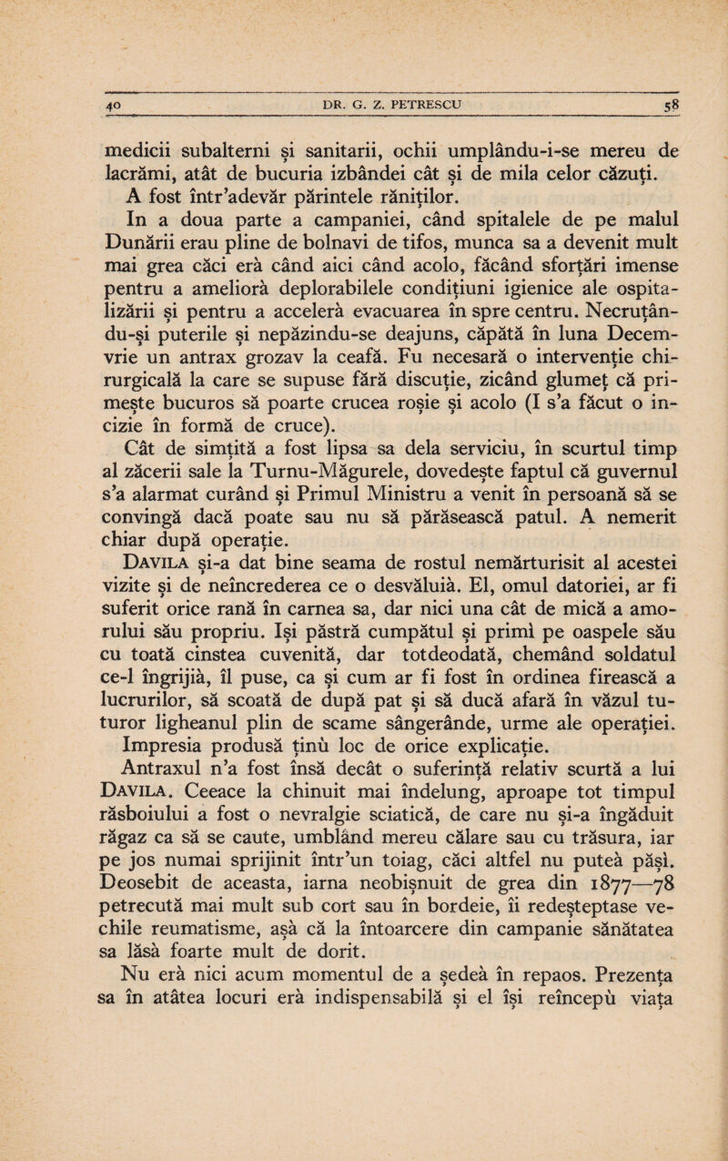 medicii subalterni şi sanitarii, ochii umplându-i-se mereu de lacrămi, atât de bucuria izbândei cât şi de mila celor căzuţi. A fost într’adevăr părintele răniţilor. In a doua parte a campaniei, când spitalele de pe malul Dunării erau pline de bolnavi de tifos, munca sa a devenit mult mai grea căci eră când aici când acolo, făcând sforţări imense pentru a ameliora deplorabilele condiţiuni igienice ale ospita- lizării şi pentru a acceleră evacuarea în spre centru. Necruţân- du-şi puterile şi nepăzindu-se deajuns, căpătă în luna Decem¬ vrie un antrax grozav la ceafă. Fu necesară o intervenţie chi¬ rurgicală la care se supuse fără discuţie, zicând glumeţ că pri¬ meşte bucuros să poarte crucea roşie şi acolo (I s’a făcut o in¬ cizie în formă de cruce). Cât de simţită a fost lipsa sa dela serviciu, în scurtul timp al zăcerii sale la Turnu-Măgurele, dovedeşte faptul că guvernul s’a alarmat curând şi Primul Ministru a venit în persoană să se convingă dacă poate sau nu să părăsească patul. A nemerit chiar după operaţie. Davila şi-a dat bine seama de rostul nemărturisit al acestei vizite şi de neîncrederea ce o desvăluiâ. El, omul datoriei, ar fi suferit orice rană în carnea sa, dar nici una cât de mică a amo¬ rului său propriu. îşi păstră cumpătul şi primi pe oaspele său cu toată cinstea cuvenită, dar totdeodată, chemând soldatul ce-1 îngrijiâ, îl puse, ca şi cum ar fi fost în ordinea firească a lucrurilor, să scoată de după pat şi să ducă afară în văzul tu¬ turor ligheanul plin de scame sângerânde, urme ale operaţiei. Impresia produsă ţinu loc de orice explicaţie. Antraxul n’a fost însă decât o suferinţă relativ scurtă a lui Davila. Ceeace la chinuit mai îndelung, aproape tot timpul răsboiului a fost o nevralgie sciatică, de care nu şi-a îngăduit răgaz ca să se caute, umblând mereu călare sau cu trăsura, iar pe jos numai sprijinit într’un toiag, căci altfel nu putea păşi. Deosebit de aceasta, iarna neobişnuit de grea din 1877—78 petrecută mai mult sub cort sau în bordeie, îi redeşteptase ve¬ chile reumatisme, aşa că la întoarcere din campanie sănătatea sa lăsă foarte mult de dorit. Nu era nici acum momentul de a şedea în repaos. Prezenţa sa în atâtea locuri era indispensabilă şi el îşi reîncepu viaţa