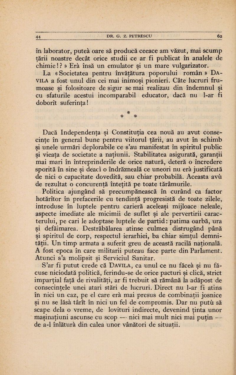 în laborator, putea oare să producă ceeace am văzut, mai scump ţării noastre decât orice studii ce ar fi publicat în analele de chimie! ? » Eră însă un emulator şi un mare vulgarizator. La «Societatea pentru învăţătura poporului român » Da- vila a fost unul din cei mai inimoşi pionieri. Câte lucruri fru¬ moase şi folositoare de sigur se mai realizau din îndemnul şi cu sfaturile acestui incomparabil educator, dacă nu l-ar fi doborît suferinţa! * # W VE* Dacă Independenţa şi Constituţia cea nouă au avut conse¬ cinţe în general bune pentru viitorul ţării, au avut în schimb şi unele urmări deplorabile ce s’au manifestat în spiritul public şi vieaţa de societate a naţiunii. Stabilitatea asigurată, garanţii mai mari în întreprinderile de orice natură, deteră o încredere sporită în sine şi deaci o îndrăzneală ce uneori nu eră justificată de nici o capacitate dovedită, sau chiar probabilă. Aceasta avu de rezultat o concurenţă înteţită pe toate tărâmurile. Politica ajungând să precumpănească în curând ca factor hotărîtor în prefacerile cu tendinţă progresistă de toate zilele, introduse în luptele pentru carieră aceleaşi mijloace neleale, aspecte imediate ale micimii de suflet şi ale pervertirii carac¬ terului, pe cari le adoptase luptele de partid: patima oarbă, ura şi defăimarea. Destrăbălarea atinse culmea distrugând până şi spiritul de corp, respectul ierarhiei, ba chiar simţul demni¬ tăţii. Un timp armata a suferit greu de această racilă naţională. A fost epoca în care militarii puteau face parte din Parlament. Atunci s’a molipsit şi Serviciul Sanitar. S’ar fi putut crede că Davila, ca unul ce nu făcea şi nu fă¬ cuse niciodată politică, ferindu-se de orice pacturi şi clică, strict imparţial faţă de rivalităţi, ar fi trebuit să rămână la adăpost de consecinţele unei atari stări de lucruri. Direct nu l-ar fi atins în nici un caz, pe el care eră mai presus de combinaţii josnice şi nu se lăsă târît în nici un fel de compromis. Dar nu putu să scape dela o vreme, de lovituri indirecte, devenind ţinta unor maşinaţiuni ascunse cu scop — nici mai mult nici mai puţin — de a-1 înlătură din calea unor vânători de situaţii.