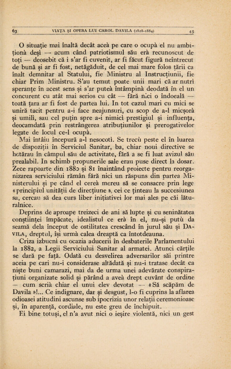 O situaţie mai înaltă decât aceâ pe care o ocupă el nu ambi¬ ţiona deşi —* acum când patriotismul său eră recunoscut de toţi — deosebit că i s’ar fi cuvenit, ar fi făcut figură neîntrecut de bună şi ar fi fost, netăgăduit, de cel mai mare folos ţării ca înalt demnitar al Statului, fie Ministru al Instrucţiunii, fie chiar Prim Ministru. S’au temut poate unii mari că ar nutri speranţe în acest sens şi s’ar putea întâmpină deodată în el un concurent cu atât mai serios cu cât — fără nici o îndoeală — toată ţara ar fi fost de partea lui. In tot cazul mari cu mici se uniră tacit pentru a-i face neajunsuri, cu scop de a-1 micşoră şi umili, sau cel puţin spre a-i nimici prestigiul şi influenţa, deocamdată prin restrângerea atribuţiunilor şi prerogativelor legate de locul ce-1 ocupă. Mai întâiu începură a-1 nesocoti. Se trecu peste el în luarea de dispoziţii în Serviciul Sanitar, ba, chiar noui directive se hotărau în câmpul său de activitate, fără a se fi luat avizul său prealabil. In schimb propunerile sale erau puse direct la dosar. Zece rapoarte din 1880 şi 81 înaintând proiecte pentru reorga¬ nizarea serviciului rămân fără nici un răspuns din partea Mi¬ nisterului şi pe când el cereă mereu să se consacre prin lege « principiul unităţii de direcţiune », cei ce ţinteau la succesiunea sa, cercau să dea curs liber iniţiativei lor mai ales pe căi lătu¬ ralnice. Deprins de aproape treizeci de ani să lupte şi cu seninătatea conştiinţei împăcate, idealistul ce eră în el, nu-şi putu da seamă dela început de ostilitatea crescând în jurul său şi Da¬ vila, dreptul, îşi urmă calea dreaptă ca întotdeauna. Criza izbucni cu ocazia aducerii în desbaterile Parlamentului la 1882, a Legii Serviciului Sanitar al armatei. Atunci cărţile se dară pe faţă. Odată cu desvelirea adversarilor săi printre aceia pe cari nu-i considerase altădată şi nu-i tratase decât ca nişte buni camarazi, mai da de urma unei adevărate conspira- ţiuni organizate solid şi părând a avea drept cuvânt de ordine — cum scria chiar el unui elev devotat — «Să scăpăm de Davila »!... Ce indignare, dar şi desgust, l-o fi cuprins la aflarea odioasei atitudini ascunse sub ipocrizia unor relaţii ceremonioase şi, în aparenţă, cordiale, nu este greu de închipuit. Ei bine totuşi, el n’a avut nici o ieşire violentă, nici un gest